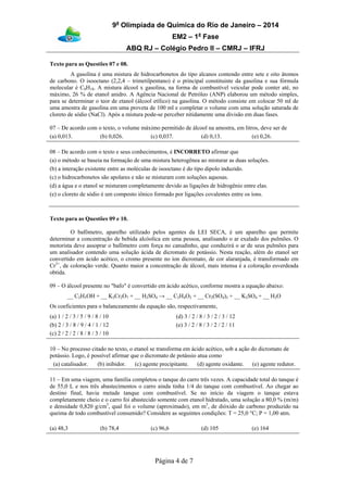 9a
Olimpíada de Química do Rio de Janeiro – 2014
EM2 – 1a
Fase
ABQ RJ – Colégio Pedro II – CMRJ – IFRJ
Página 4 de 7
Texto para as Questões 07 e 08.
A gasolina é uma mistura de hidrocarbonetos do tipo alcanos contendo entre sete e oito átomos
de carbono. O isooctano (2,2,4 – trimetilpentano) é o principal constituinte da gasolina e sua fórmula
molecular é C8H18. A mistura álcool x gasolina, na forma de combustível veicular pode conter até, no
máximo, 26 % de etanol anidro. A Agência Nacional de Petróleo (ANP) elaborou um método simples,
para se determinar o teor de etanol (álcool etílico) na gasolina. O método consiste em colocar 50 ml de
uma amostra de gasolina em uma proveta de 100 ml e completar o volume com uma solução saturada de
cloreto de sódio (NaCl). Após a mistura pode-se perceber nitidamente uma divisão em duas fases.
07 – De acordo com o texto, o volume máximo permitido de álcool na amostra, em litros, deve ser de
(a) 0,013. (b) 0,026. (c) 0,037. (d) 0,13. (e) 0,26.
08 – De acordo com o texto e seus conhecimentos, é INCORRETO afirmar que
(a) o método se baseia na formação de uma mistura heterogênea ao misturar as duas soluções.
(b) a interação existente entre as moléculas de isooctano é do tipo dipolo induzido.
(c) o hidrocarbonetos são apolares e não se misturam com soluções aquosas.
(d) a água e o etanol se misturam completamente devido as ligações de hidrogênio entre elas.
(e) o cloreto de sódio é um composto iônico formado por ligações covalentes entre os íons.
Texto para as Questões 09 e 10.
O bafômetro, aparelho utilizado pelos agentes da LEI SECA, é um aparelho que permite
determinar a concentração de bebida alcóolica em uma pessoa, analisando o ar exalado dos pulmões. O
motorista deve assoprar o bafômetro com força no canudinho, que conduzirá o ar de seus pulmões para
um analisador contendo uma solução ácida de dicromato de potássio. Nesta reação, além do etanol ser
convertido em ácido acético, o cromo presente no íon dicromato, de cor alaranjada, é transformado em
Cr3+
, de coloração verde. Quanto maior a concentração de álcool, mais intensa é a coloração esverdeada
obtida.
09 – O álcool presente no "bafo" é convertido em ácido acético, conforme mostra a equação abaixo:
__ C2H5OH + __ K2Cr2O7 + __ H2SO4 → __ C2H4O2 + __ Cr2(SO4)3 + __ K2SO4 + __ H2O
Os coeficientes para o balanceamento da equação são, respectivamente,
(a) 1 / 2 / 3 / 5 / 9 / 8 / 10
(b) 2 / 3 / 8 / 9 / 4 / 1 / 12
(c) 2 / 2 / 2 / 8 / 8 / 3 / 10
(d) 3 / 2 / 8 / 3 / 2 / 3 / 12
(e) 3 / 2 / 8 / 3 / 2 / 2 / 11
10 – No processo citado no texto, o etanol se transforma em ácido acético, sob a ação do dicromato de
potássio. Logo, é possível afirmar que o dicromato de potássio atua como
(a) catalisador. (b) inibidor. (c) agente precipitante. (d) agente oxidante. (e) agente redutor.
11 – Em uma viagem, uma família completou o tanque do carro três vezes. A capacidade total do tanque é
de 55,0 L e nos três abastecimentos o carro ainda tinha 1/4 do tanque com combustível. Ao chegar ao
destino final, havia metade tanque com combustível. Se no início da viagem o tanque estava
completamente cheio e o carro foi abastecido somente com etanol hidratado, uma solução a 80,0 % (m/m)
e densidade 0,820 g/cm3
, qual foi o volume (aproximado), em m3
, de dióxido de carbono produzido na
queima de todo combustível consumido? Considere as seguintes condições: T = 25,0 °C; P = 1,00 atm.
(a) 48,3 (b) 78,4 (c) 96,6 (d) 105 (e) 164
 