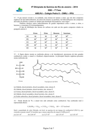 9a
Olimpíada de Química do Rio de Janeiro – 2014
EM2 – 1a
Fase
ABQ RJ – Colégio Pedro II – CMRJ – IFRJ
Página 5 de 7
12 – O gás natural veicular é, na realidade, uma mistura de metano e etano, que são dois compostos
orgânicos do tipo hidrocarbonetos, da classe dos alcanos ou parafinas. Os hidrocarbonetos são compostos
derivados do petróleo e podem ser obtidos pela destilação fracionada do “ouro negro”.
Podemos destacar outros hidrocarbonetos de grande importância como o eteno, o etino, o
benzeno e o isooctano (2,2,4-trimetilpentano).
O tipo de hibridação dos átomos de carbono em cada um dos quatro compostos citados no
parágrafo anterior é
Eteno Etino Benzeno Isooctano
(a) sp sp sp3
sp2
(b) sp2
sp3
sp3
sp
(c) sp3
sp2
sp sp3
(d) sp2
sp sp2
sp3
(e) sp sp2
sp2
sp
13 – A figura abaixo mostra as moléculas glicose e de triacilglicerol, precursoras de dois grandes
combustíveis verdes: o etanol e o biodiesel, respectivamente. As principais funções orgânicas presentes
nestas moléculas são
(a) Aldeído, álcool primário, álcool secundário, éster, alceno Z.
(b) Aldeído, álcool primário, álcool terciário, éter, alceno Z.
(c) Cetona, álcool primário, álcool secundário, éster, alceno E.
(d) Aldeído, álcool secundário, álcool terciário, éter, alceno Z.
(e) Ácido carboxílico, álcool primário, álcool secundário, éster, alceno E.
14 – Desde década de 70, o etanol tem sido utilizado como combustível. Sua combustão total é
representada abaixo:
C2H5OH(l) + 3 O2(g) → 2 CO2(g) + 3 H2O(g) ΔH = –327 kcal/mol
Qual a quantidade de calor liberada, em kcal, na queima de um tanque de combustível (50,0 L), que
contenha somente etanol? (Considere que a massa específica do etanol é 0,800 g/cm3
)
(a) 2,61⋅105
(b) 2,84⋅105
(c) 3,27⋅105
(d) 3,55⋅105
(e) 3,92⋅105
 