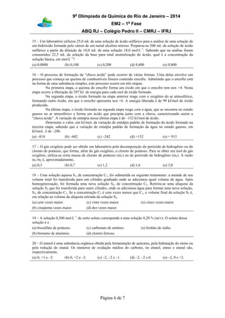 9a
Olimpíada de Química do Rio de Janeiro – 2014
EM2 – 1a
Fase
ABQ RJ – Colégio Pedro II – CMRJ – IFRJ
Página 6 de 7
15 – Um laboratório utilizou 25,0 mL de uma solução de ácido sulfúrico para a análise de uma solução de
um hidróxido formada pelo cátion de um metal alcalino terroso. Preparou-se 500 mL da solução de ácido
sulfúrico a partir da diluição de 10,0 mL de uma solução 18,0 mol⋅L–1
. Sabendo que na análise foram
consumidos 22,5 mL da solução da base para total neutralização do ácido, qual é a concentração da
solução básica, em mol⋅L–1
?
(a) 0,0800 (b) 0,100 (c) 0,200 (d) 0,400 (e) 0,800
16 – O processo de formação da “chuva ácida” pode ocorrer de várias formas. Uma delas envolve um
processo que começa na queima de combustíveis fósseis contendo enxofre. Admitindo que o enxofre está
na forma de uma substância simples, este processo ocorre em três etapas:
Na primeira etapa, a queima do enxofre forma um óxido em que o enxofre tem nox +4. Nesta
etapa ocorre a liberação de 297 kJ de energia para cada mol de óxido formado.
Na segunda etapa, o óxido formado na etapa anterior reage com o oxigênio do ar atmosférico,
formando outro óxido, em que o enxofre apresenta nox +6. A energia liberada é de 99 kJ/mol de óxido
produzido.
Na última etapa, o óxido formado na segunda etapa reage com a água, que se encontra no estado
gasoso no ar atmosférico e forma um ácido que precipita junto com a chuva, caracterizando assim a
“chuva ácida”. A variação de entalpia nessa última etapa é de –132 kJ/mol de ácido.
Determine o valor, em kJ/mol, da variação de entalpia padrão de formação do ácido formado na
terceira etapa, sabendo que a variação de entalpia padrão de formação da água no estado gasoso, em
kJ/mol, é de –286.
(a) –814 (b) –682 (c) –242 (d) +132 (e) + 913
17 – O gás oxigênio pode ser obtido em laboratório pela decomposição do peróxido de hidrogênio ou do
clorato de potássio, que forma, além do gás oxigênio, o cloreto de potássio. Para se obter um mol de gás
oxigênio, utiliza-se certa massa de clorato de potássio (m1) ou de peróxido de hidrogênio (m2). A razão
m1/m2 é, aproximadamente,
(a) 0,3 (b) 0,7 (c) 1,2 (d) 1,6 (e) 3,0
18 – Uma solução aquosa S1, de concentração C1, foi submetida ao seguinte tratamento: a metade de seu
volume total foi transferida para um cilindro graduado onde se adicionou igual volume de água. Após
homogeneização, foi formada uma nova solução S2, de concentração C2. Retirou-se uma alíquota da
solução S2 que foi transferida para outro cilindro, onde se adicionou água para formar uma nova solução,
S3, de concentração C3. Se a concentração C3 é cem vezes menor que C1, o volume final da solução S3 é,
em relação ao volume da alíquota retirada da solução S2,
(a) cem vezes maior.
(b) cinqüenta vezes maior.
(c) vinte vezes maior.
(d) dez vezes maior.
(e) cinco vezes maior.
19 – A solução 0,500 mol⋅L–1
de certo soluto corresponde a uma solução 8,20 % (m/v). O soluto dessa
solução é o
(a) bissulfato de potássio.
(b) brometo de alumínio.
(c) carbonato de amônio.
(d) cloreto ferroso.
(e) fosfato de sódio.
20 – O etanol é uma substância orgânica obtida pela fermentação de açúcares, pela hidratação do eteno ou
pela redução do etanal. Os números de oxidação médios do carbono, no etanol, eteno e etanal são,
respectivamente,
(a) 0, +1 e –2. (b) 0, +2 e –2. (c) –2, –2 e –1. (d) –2, –2 e 0. (e) –2, 0 e +2.
 