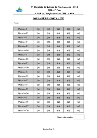 9a
Olimpíada de Química do Rio de Janeiro – 2014
EM2 – 1a
Fase
ABQ RJ – Colégio Pedro II – CMRJ – IFRJ
Página 7 de 7
FOLHA DE RESPOSTA – EM2
Nome:
Questão 01 (a) (b) (c) (d) (e)
Questão 02 (a) (b) (c) (d) (e)
Questão 03 (a) (b) (c) (d) (e)
Questão 04 (a) (b) (c) (d) (e)
Questão 05 (a) (b) (c) (d) (e)
Questão 06 (a) (b) (c) (d) (e)
Questão 07 (a) (b) (c) (d) (e)
Questão 08 (a) (b) (c) (d) (e)
Questão 09 (a) (b) (c) (d) (e)
Questão 10 (a) (b) (c) (d) (e)
Questão 11 (a) (b) (c) (d) (e)
Questão 12 (a) (b) (c) (d) (e)
Questão 13 (a) (b) (c) (d) (e)
Questão 14 (a) (b) (c) (d) (e)
Questão 15 (a) (b) (c) (d) (e)
Questão 16 (a) (b) (c) (d) (e)
Questão 17 (a) (b) (c) (d) (e)
Questão 18 (a) (b) (c) (d) (e)
Questão 19 (a) (b) (c) (d) (e)
Questão 20 (a) (b) (c) (d) (e)
Número de acertos:
 