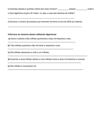 b) Quantas classes e quantas ordens tem esse número? __________ classes __________ ordens
c) Que algarismo ocupa a 8ª ordem, ou seja, a casa das dezenas de milhão?
_____________________________________________________________
d) Escreva o número de pessoas que morreram de fome no ano de 2003 por extenso.
____________________________________________________________________
4-Escreva os números abaixo utilizando algarismos:
a) Cento e oitenta e três milhões quinhentos e doze mil trezentos e seis.
______________________________________________________________
b) Três milhões quarenta e três mil cento e sessenta e nove.
____________________________________________________________
c) Oito bilhões seiscentos e vinte e um milhões.
_________________________________________________________________________
d) Duzentos e doze trilhões oitenta e nove milhões cento e doze mil trezentos e noventa.
___________________________________________________________________
e) Oito trilhões e novecentos mil.
_____________________________________________________________________
 
