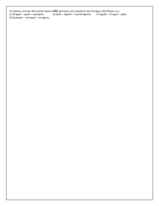 18. Apenas uma das alternativas abaixo NÃO apresenta uma sequência de tritongos. Identifique: (0,5)
a) Paraguai – iguais – quaisquer; b) Quão – alguém – Guaratinguetá; c) Saguão – Uruguai – quão;
d) Quaisquer – averiguei – enxaguou.
 
