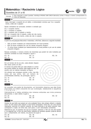 CFOPM/BA - Concurso Público 2011 - 0307012011 10
Matemática / Raciocínio Lógico
Para responder a essas questões, identifique APENAS UMA ÚNICA alternativa correta e marque o número correspondente na
Folha de Respostas.
Questões de 31 a 45
Instrução
QUESTÃO 31
Após interrogar o suspeito de um delito, o entrevistador concluiu que “se o suspeito
mentiu, então ele é culpado”.
Sendo verdadeira tal conclusão, também é verdade que
01) o suspeito mentiu.
02) o suspeito é culpado.
03) o suspeito não é culpado e mentiu.
04) se o suspeito não é culpado, então ele não mentiu.
05) se o suspeito não mentiu, então ele não é culpado.
QUESTÃO 32
A partir de uma pesquisa feita entre n motoristas, n∈N, finito, obteve-se o seguinte resultado:
• 50% já foram multados por estacionamento em local proibido;
• 60% já foram multados por uso do celular enquanto dirigiam;
• 15 nunca foram multados por estacionamento em local proibido e por uso do celular
enquanto dirigiam.
Nessas condições, o número mínimo de motoristas que podem ter sido multados por
haverem cometido as duas infrações é igual a
01) 18 03) 21 05) 24
02) 19 04) 23
QUESTÃO 33
Em um torneio de tiro ao alvo, cada atirador dispara
três vezes contra um alvo.
O número de pontos feito por cada atirador é a soma
dos pontos obtidos ao acertar cada região do alvo, de
acordo com os valores indicados na figura.
Um atirador que conseguiu acertar o alvo, nas três
vezes em que atirou, tem um número de
possibilidades distintas, de pontuação, igual a
01) 16 04) 19
02) 17 05) 20
03) 18
QUESTÃO 34
Ao consultar uma pasta de documentos, um funcionário observou que eles foram
arquivados na ordem crescente de sua numeração, obedecendo à sequência
1, 3, 4, 6, 7, 9, ....
Calculando-se a média aritmética dos números atribuídos aos trinta primeiros
documentos, o valor obtido é igual a
01) 20 03) 26 05) 32
02) 23 04) 29
QUESTÃO 35
Cientes de que terão que passar por uma avaliação física, dois amigos utilizam a natação
como um dos meios para adquirir a boa forma necessária. Certo dia, em uma piscina
retangular, partindo no mesmo instante, de raias distintas e de lados opostos, eles
começaram a nadar, em linha reta, sem parar, e com velocidades constantes.
Sabendo-se que, na primeira vez que se cruzaram, estavam a 18m de uma das bordas
e, na segunda vez, a 22m da outra borda, nadando em sentidos opostos, pode-se afirmar
que o comprimento, em metros, da piscina era igual a
01) 28 03) 36 05) 44
02) 32 04) 40
Mat -
 