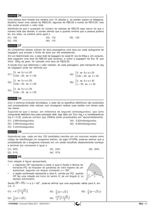 CFOPM/BA - Concurso Público 2011 - 0307012011 11
QUESTÃO 36
Uma pessoa teve furtada sua carteira com 12 cédulas e, ao prestar queixa na delegacia,
declarou haver uma cédula de R$20,00, algumas de R$5,00 e outras de R$10,00, mas
não soube precisar o valor total.
Admitindo-se que o quadrado do número de cédulas de R$5,00 seja menor do que o
número total das demais, é correto afirmar que a quantia mínima que a pessoa poderia
ter, em reais, na carteira seria igual a
01) 100 03) 110 05) 120
02) 105 04) 115
QUESTÃO 37
As companhias aéreas cobram de seus passageiros uma taxa por cada quilograma de
bagagem que exceda o limite de peso por ela estabelecido.
Em um determinado voo, o peso total da bagagem do casal M era de 60kg e, em conjunto,
eles pagaram uma taxa de R$8,00 pelo excesso, e sobre a bagagem da Sra. N, que
tinha 50kg de peso, foi cobrada uma taxa de R$20,00.
A função E(x) que determina o valor cobrado, de cada passageiro, pelo transporte de xkg
de bagagem pode ser definida por
01) 04)
02) 05)
03)
QUESTÃO 38
Com a contínua evolução tecnológica, a cada dia os aparelhos eletrônicos são produzidos
com processadores mais velozes, que conseguem realizar suas tarefas num tempo cada
vez menor.
Supondo-se que o tempo, em milésimos de segundo (milissegundos), que certo
componente eletrônico leva para processar xbits, seja dado por T(x) = log8
x e considerando-se
log 2 = 0,30, pode-se concluir que 250bits serão processados em, aproximadamente,
01) 2,66milissegundos. 04) 5,02milissegundos.
02) 3,86milissegundos. 05) 6,00milissegundos.
03) 4,22milissegundos.
QUESTÃO 39
Supondo-se que cada um dos 120 candidatos inscritos em um concurso receba como
código de identificação um anagrama distinto, da sigla CFOPM, pode-se estimar que a
probabilidade de o anagrama impresso em um cartão escolhido aleatoriamente começar
e terminar por consoante é igual a
01) 48% 03) 53% 05) 60%
02) 51% 04) 57%
QUESTÃO 40
Com relação à figura apresentada,
• o segmento OP representa a haste à qual é fixada a lâmina de
borracha PQ, do limpador de parabrisa do vidro traseiro de um
automóvel, segundo um ângulo constante α = 150
o
;
• a região sombreada representa a área A, varrida por PQ quando
OP faz uma rotação em torno do centro O, de um ângulo β, no
sentido anti-horário;
Sendo e β = 60
o
, pode-se afirmar que uma expressão válida para A, em
u.a., é
01) 03) 05)
02) 04)
Mat -
 