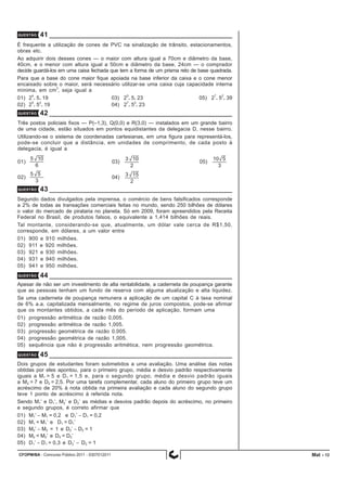 CFOPM/BA - Concurso Público 2011 - 0307012011 12
É frequente a utilização de cones de PVC na sinalização de trânsito, estacionamentos,
obras etc.
Ao adquirir dois desses cones — o maior com altura igual a 70cm e diâmetro da base,
40cm, e o menor com altura igual a 50cm e diâmetro da base, 24cm — o comprador
decide guardá-los em uma caixa fechada que tem a forma de um prisma reto de base quadrada.
Para que a base do cone maior fique apoiada na base inferior da caixa e o cone menor
encaixado sobre o maior, será necessário utilizar-se uma caixa cuja capacidade interna
mínima, em cm
3
, seja igual a
01) 2
4
. 5. 19 03) 2
5
. 5. 23 05) 2
7
. 5
2
. 39
02) 2
5
. 5
2
. 19 04) 2
7
. 5
2
. 23
QUESTÃO 41
QUESTÃO 42
Três postos policiais fixos — P(–1,3), Q(0,0) e R(3,0) — instalados em um grande bairro
de uma cidade, estão situados em pontos equidistantes da delegacia D, nesse bairro.
Utilizando-se o sistema de coordenadas cartesianas, em uma figura para representá-los,
pode-se concluir que a distância, em unidades de comprimento, de cada posto à
delegacia, é igual a
01) 03) 05)
02) 04)
QUESTÃO 43
Segundo dados divulgados pela imprensa, o comércio de bens falsificados corresponde
a 2% de todas as transações comerciais feitas no mundo, sendo 250 bilhões de dólares
o valor do mercado de pirataria no planeta. Só em 2009, foram apreendidos pela Receita
Federal no Brasil, de produtos falsos, o equivalente a 1,414 bilhões de reais.
Tal montante, considerando-se que, atualmente, um dólar vale cerca de R$1,50,
corresponde, em dólares, a um valor entre
01) 900 e 910 milhões.
02) 911 e 920 milhões.
03) 921 e 930 milhões.
04) 931 e 940 milhões.
05) 941 e 950 milhões.
QUESTÃO 44
Apesar de não ser um investimento de alta rentabilidade, a caderneta de poupança garante
que as pessoas tenham um fundo de reserva com alguma atualização e alta liquidez.
Se uma caderneta de poupança remunera a aplicação de um capital C à taxa nominal
de 6% a.a. capitalizada mensalmente, no regime de juros compostos, pode-se afirmar
que os montantes obtidos, a cada mês do período de aplicação, formam uma
01) progressão aritmética de razão 0,005.
02) progressão aritmética de razão 1,005.
03) progressão geométrica de razão 0,005.
04) progressão geométrica de razão 1,005.
05) sequência que não é progressão aritmética, nem progressão geométrica.
QUESTÃO 45
Dois grupos de estudantes foram submetidos a uma avaliação. Uma análise das notas
obtidas por eles apontou, para o primeiro grupo, média e desvio padrão respectivamente
iguais a M1 = 5 e D1 = 1,5 e, para o segundo grupo, média e desvio padrão iguais
a M2 = 7 e D2 = 2,5. Por uma tarefa complementar, cada aluno do primeiro grupo teve um
acréscimo de 20% à nota obtida na primeira avaliação e cada aluno do segundo grupo
teve 1 ponto de acréscimo à referida nota.
Sendo M1’ e D1’, M2’ e D2’ as médias e desvios padrão depois do acréscimo, no primeiro
e segundo grupos, é correto afirmar que
01) M1’ − M1 = 0,2 e D1’ − D1 = 0,2
02) M1 < M1’ e D1 = D1’
03) M2’ − M2 = 1 e D2’ − D2 = 1
04) M2 < M2’ e D2 = D2’
05) D1’ − D1 = 0,3 e D2’ − D2 = 1
Mat -
 