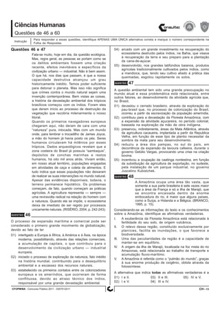 CFOPM/BA - Concurso Público 2011 - 0307012011 13
Ciências Humanas
Para responder a essas questões, identifique APENAS UMA ÚNICA alternativa correta e marque o número correspondente na
Folha de Respostas.
Questões de 46 a 60
Instrução
CH -
Questões 46 e 47
QUESTÃO 46
Fala-se muito, hoje em dia, da questão ecológica.
Mas, regra geral, as pessoas se portam como se
os delitos ambientais fossem uma criação
recente, efeitos inevitáveis e específicos da
civilização urbano — industrial. Não é bem assim.
O que há, nos dias que passam, é que a nossa
capacidade destrutiva alcançou um grau
historicamente inédito. Temos poder suficiente
para detonar o planeta. Mas isso não significa
que crimes contra o mundo natural sejam uma
invenção contemporânea. Bem vistas as coisas,
a história da devastação ambiental dos trópicos
brasílicos começou com os índios. Foram eles
que deram início ao processo de destruição da
vegetação que recobria milenarmente o nosso
litoral.
Quando os primeiros navegadores europeus
chegaram aqui, não deram de cara com uma
“natureza” pura, intocada. Mas com um mundo
onde, para lembrar o trocadilho de James Joyce,
a mão do homem já havia posto os pés. Seres
humanos circulavam há milênios por esses
trópicos. Dados arqueológicos revelam que a
zona costeira do Brasil já possuía “sambaquis”,
depósitos de conchas marinhas e restos
humanos, há oito mil anos atrás. Viviam então,
em nosso atual território, populações engajadas
em atividades de caça e coleta de alimentos. E
tudo indica que essas populações não deixaram
de realizar as suas intervenções no mundo natural.
Apesar das evidências disponíveis, todavia, o
terreno permanece hipotético. Os problemas
começam, de fato, quando começam as práticas
agrícolas. A agricultura representa — sempre —
uma reviravolta radical na relação do homem com
a natureza. Quando ela se impõe, o ecossistema
deixa de imediato de ser regido por processos
unicamente naturais. (RISÉRIO, 2004, p. 242-243).
O processo de expansão marítima e comercial pode ser
considerado o primeiro grande movimento de globalização,
devido ao fato de ter
01) interligado a Europa à África, à América e à Ásia, na época
moderna, possibilitando, através das relações comerciais,
a acumulação de capitais, o que contribuiu para o
desenvolvimento da civilização urbano — industrial
europeia.
02) iniciado o processo de exploração da natureza, fato inédito
na história mundial, contribuindo para o desequilíbrio
ambiental e a escassez dos recursos naturais.
03) estabelecido os primeiros contatos entre os colonizadores
europeus e os ameríndios, que ocorreram de forma
conflituosa, devido ao atraso técnico dos índios,
responsável por uma grande devastação ambiental.
QUESTÃO 47
A questão ambiental tem sido uma grande preocupação no
mundo atual e essa problemática está relacionada, entre
outros fatores, ao desenvolvimento da atividade agrícola que,
no Brasil,
01) devastou o cerrado brasileiro, através da exploração do
pau-brasil que, no processo de colonização do Brasil,
ocorreu a partir da escravização da população ameríndia.
02) contribuiu para a devastação da Floresta Amazônica, com
a expansão da atividade açucareira, no período colonial,
baseada na exploração da mão de obra indígena.
03) preservou, indiretamente, áreas da Mata Atlântica, através
da agricultura cacaueira, implantada a partir da Republica
Velha, em função de esse tipo de plantio necessitar da
sombra da mata para seu desenvolvimento.
04) reduziu a área dos pampas, no sul do país, em
decorrência da expansão da lavoura cafeeira, durante o
governo Getúlio Vargas, provocando uma crise na criação
bovina.
05) incentivou a ocupação da caatinga nordestina, em função
da substituição da agricultura de exportação, no sudeste,
pela instalação de um parque industrial, no governo
Juscelino Kubistchek.
QUESTÃO 48
A Amazônia ocupa uma área tão vasta, que
somente a sua parte brasileira é sete vezes maior
que a área da França e só a ilha de Marajó, que
se encontra encaixada dentro da enorme
embocadura do rio, é maior que alguns países,
como a Suíça, a Holanda e a Bélgica. (BRANCO,
1995, p. 15).
Considerando-se as informações do texto e os conhecimentos
sobre a Amazônia, identifique as afirmativas verdadeiras.
I. A exuberância da Floresta Amazônica está relacionada à
fertilidade do seu solo, de origem vulcânica.
II. O relevo dessa região, constituído exclusivamente por
planícies, facilita as inundações, o que favorece a
biodiversidade.
III. Uma das peculiaridades da região é a capacidade de
manter-se em equilíbrio.
IV. A origem da ilha de Marajó, localizada na foz mista do rio
Amazonas, está relacionada ao trabalho de transporte e
acumulação fluvio-marítimo.
V. A Amazônia é referida como o “pulmão do mundo”, graças
à sua enorme produção de oxigênio, obtida através da
fotossíntese.
A alternativa que indica todas as afirmativas verdadeiras é a
01) I e II. 03) II e III. 05) IV e V.
02) I e V. 04) III e IV.
04) arcado com um grande investimento na recuperação do
ecossistema destruído pelos índios, na Bahia, que visava
à recuperação da terra e seu preparo para a plantação
da cana-de-açúcar.
05) desenvolvido, nos grandes latifúndios baianos, produtos
agrícolas tradicionalmente cultivados pelos índios, como
a mandioca, que, tendo seu cultivo aliado à prática das
queimadas, esgotou rapidamente os solos.
 