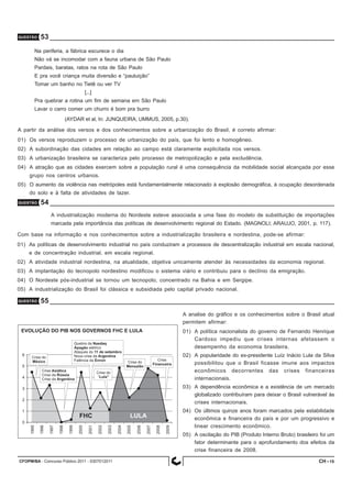 CFOPM/BA - Concurso Público 2011 - 0307012011 15
QUESTÃO 53
Na periferia, a fábrica escurece o dia
Não vá se incomodar com a fauna urbana de São Paulo
Pardais, baratas, ratos na rota de São Paulo
E pra você criança muita diversão e “pauluição”
Tomar um banho no Tietê ou ver TV
[...]
Pra quebrar a rotina um fim de semana em São Paulo
Lavar o carro comer um churro é bom pra burro
(AYDAR et al, In: JUNQUEIRA; UMMUS, 2005, p.30).
A partir da análise dos versos e dos conhecimentos sobre a urbanização do Brasil, é correto afirmar:
01) Os versos reproduzem o processo de urbanização do país, que foi lento e homogêneo.
02) A subordinação das cidades em relação ao campo está claramente explicitada nos versos.
03) A urbanização brasileira se caracteriza pelo processo de metropolização e pela excludência.
04) A atração que as cidades exercem sobre a população rural é uma consequência da mobilidade social alcançada por esse
grupo nos centros urbanos.
05) O aumento da violência nas metrópoles está fundamentalmente relacionado à explosão demográfica, à ocupação desordenada
do solo e à falta de atividades de lazer.
QUESTÃO 54
A industrialização moderna do Nordeste esteve associada a uma fase do modelo de substituição de importações
marcada pela importância das políticas de desenvolvimento regional do Estado. (MAGNOLI; ARAUJO, 2001, p. 117).
Com base na informação e nos conhecimentos sobre a industrialização brasileira e nordestina, pode-se afirmar:
01) As políticas de desenvolvimento industrial no país conduziram a processos de descentralização industrial em escala nacional,
e de concentração industrial, em escala regional.
02) A atividade industrial nordestina, na atualidade, objetiva unicamente atender às necessidades da economia regional.
03) A implantação do tecnopolo nordestino modificou o sistema viário e contribuiu para o declínio da emigração.
04) O Nordeste pós-industrial se tornou um tecnopolo, concentrado na Bahia e em Sergipe.
05) A industrialização do Brasil foi clássica e subsidiada pelo capital privado nacional.
QUESTÃO 55
A analise do gráfico e os conhecimentos sobre o Brasil atual
permitem afirmar:
01) A política nacionalista do governo de Fernando Henrique
Cardoso impediu que crises internas afetassem o
desempenho da economia brasileira.
02) A popularidade do ex-presidente Luíz Inácio Lula da Silva
possibilitou que o Brasil ficasse imune aos impactos
econômicos decorrentes das crises financeiras
internacionais.
03) A dependência econômica e a existência de um mercado
globalizado contribuíram para deixar o Brasil vulnerável às
crises internacionais.
04) Os últimos quinze anos foram marcados pela estabilidade
econômica e financeira do país e por um progressivo e
linear crescimento econômico.
05) A oscilação do PIB (Produto Interno Bruto) brasileiro foi um
fator determinante para o aprofundamento dos efeitos da
crise financeira de 2008.
CH -
 