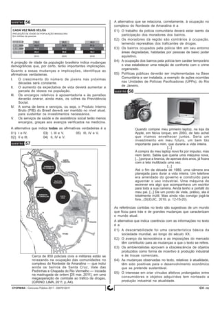 CFOPM/BA - Concurso Público 2011 - 0307012011 16
QUESTÃO 57
QUESTÃO 56
A projeção de idade da população brasileira indica mudanças
demográficas que, por certo, terão importantes implicações.
Quanto a essas mudanças e implicações, identifique as
afirmativas verdadeiras.
I. O crescimento do número de jovens nas próximas
décadas será constante.
II. O aumento da expectativa de vida deverá aumentar a
parcela de idosos na população.
III. Os encargos relativos à aposentadoria e às pensões
deverão onerar, ainda mais, os cofres da Previdência
Social.
IV. A soma de bens e serviços, ou seja, o Produto Interno
Bruto (PIB) do Brasil deverá ser mantido no nível atual,
para sustentar os investimentos necessários.
V. Os serviços de saúde e de assistência social terão menos
encargos, graças aos avanços verificados na medicina.
A alternativa que indica todas as afirmativas verdadeiras é a
01) I e IV. 03) I, III e V. 05) III, IV e V.
02) II e III. 04) II, IV e V.
Cerca de 850 policiais civis e militares estão se
revezando na ocupação das comunidades no
complexo do Nordeste de Amaralina — que inclui
ainda os bairros de Santa Cruz, Vale das
Pedrinhas e Chapada do Rio Vermelho — iniciada
na madrugada de ontem [25 mar. 2011], em uma
megaoperação de combate ao tráfico de drogas.
(CIRINO; LIMA, 2011, p. A4).
A alternativa que se relaciona, corretamente, à ocupação no
complexo do Nordeste de Amaralina é a
01) O trabalho da polícia comunitária deverá estar isento da
participação dos moradores dos bairros.
02) Os moradores da região são contrários à ocupação,
temendo represálias dos traficantes de drogas.
03) Os bairros ocupados pela polícia têm em seu entorno
áreas degradadas, habitadas por pessoas de baixo poder
aquisitivo.
04) A ocupação dos bairros pela polícia tem caráter temporário
e visa estabelecer uma relação de confronto com o crime
organizado.
05) Políticas públicas deverão ser implementadas na Base
Comunitária a ser instalada, a exemplo de ações ocorridas
nas Unidades de Polícias Pacificadoras (UPPs), do Rio
de Janeiro.
QUESTÃO 58
Quando comprei meu primeiro laptop, na loja da
Apple, em Nova Iorque, em 2003, de fato achei
que iríamos envelhecer juntos. Seria um
investimento em meu futuro, um bem tão
importante para mim, que duraria a vida inteira.
[...]
A compra do meu laptop novo foi por impulso, mas
nem tanto. Sabia que queria uma máquina nova,
[...] porque a branca, de apenas dois anos, já ficara
com a tela inutilizada uma vez.
[...]
Até o fim da década de 1980, uma câmera era
planejada para durar a vida inteira. Um telefone
era arrendado do governo e construído para
aguentar o uso industrial. Uma máquina de
escrever era algo que acompanhava um escritor
para toda a sua carreira. Ainda tenho a portátil do
meu pai. [...] De um ponto de vista, prático, ela é
totalmente inútil. Mas ainda não consigo jogá-la
fora...(SUDJIC, 2010, p. 12-15-20).
As referências contidas no texto são sugestivas de um mundo
que ficou para trás e de grandes mudanças que caracterizam
o mundo atual.
A alternativa que indica coerência com as informações no texto
é a
01) A descartabilidade foi uma característica básica da
sociedade mundial, ao longo do século XX.
02) O avanço da tecnociência e as imposições do mercado
têm contribuído para as mudanças a que o texto se refere.
03) Os ambientalistas aprovam a obsolescência de objetos
produzidos como forma de incentivo à produção industrial
e às trocas comerciais.
04) As mudanças observadas no texto, relativas à atualidade,
têm sido positivas para o desenvolvimento econômico
que se pretende sustentável.
05) O interesse em criar vínculos afetivos prolongados entre
consumidores e objetos adquiridos tem norteado a
produção industrial na atualidade.
CH -
 
