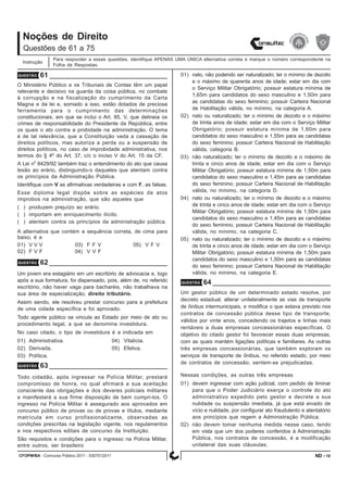 CFOPM/BA - Concurso Público 2011 - 0307012011 18
Noções de Direito
Para responder a essas questões, identifique APENAS UMA ÚNICA alternativa correta e marque o número correspondente na
Folha de Respostas.
Questões de 61 a 75
Instrução
ND -
QUESTÃO 61
O Ministério Público e os Tribunais de Contas têm um papel
relevante e decisivo na guarda da coisa pública, no combate
à corrupção e na fiscalização do cumprimento da Carta
Magna e da lei e, somado a isso, estão dotados de preciosa
ferramenta para o cumprimento das determinações
constitucionais, em que se inclui o Art. 85, V, que delineia os
crimes de responsabilidade do Presidente da República, entre
os quais o ato contra a probidade na administração. O tema
é de tal relevância, que a Constituição veda a cassação de
direitos políticos, mas autoriza a perda ou a suspensão de
direitos políticos, no caso de improbidade administrativa, nos
termos do § 4º do Art. 37, c/c o inciso V do Art. 15 da CF.
A Lei n
o
8429/92 também traz o entendimento do ato que causa
lesão ao erário, distinguindo-o daqueles que atentam contra
os princípios da Administração Pública.
Identifique com V as afirmativas verdadeiras e com F, as falsas.
Esse diploma legal dispõe sobre as espécies de atos
ímprobos na administração, que são aqueles que
( ) produzem prejuízo ao erário.
( ) importam em enriquecimento ilícito.
( ) atentam contra os princípios da administração pública.
A alternativa que contém a sequência correta, de cima para
baixo, é a
01) V V V 03) F F V 05) V F V
02) F V F 04) V V F
QUESTÃO 62
Um jovem era estagiário em um escritório de advocacia e, logo
após a sua formatura, foi dispensado, pois, além de, no referido
escritório, não haver vaga para bacharéis, não trabalhava na
sua área de especialização, direito tributário.
Assim sendo, ele resolveu prestar concurso para a prefeitura
de uma cidade específica e foi aprovado.
Todo agente público se vincula ao Estado por meio de ato ou
procedimento legal, a que se denomina investidura.
No caso citado, o tipo de investidura é a indicada em
01) Administrativa. 04) Vitalícia.
02) Derivada. 05) Efetiva.
03) Política.
QUESTÃO 63
Todo cidadão, após ingressar na Polícia Militar, prestará
compromisso de honra, no qual afirmará a sua aceitação
consciente das obrigações e dos deveres policiais militares
e manifestará a sua firme disposição de bem cumpri-los. O
ingresso na Polícia Militar é assegurado aos aprovados em
concurso público de provas ou de provas e títulos, mediante
matrícula em curso profissionalizante, observadas as
condições prescritas na legislação vigente, nos regulamentos
e nos respectivos editais de concurso da Instituição.
São requisitos e condições para o ingresso na Polícia Militar,
entre outros, ser brasileiro
01) nato, não podendo ser naturalizado; ter o mínimo de dezoito
e o máximo de quarenta anos de idade; estar em dia com
o Serviço Militar Obrigatório; possuir estatura mínima de
1,65m para candidatos do sexo masculino e 1,50m para
as candidatas do sexo feminino; possuir Carteira Nacional
de Habilitação válida, no mínimo, na categoria A.
02) nato ou naturalizado; ter o mínimo de dezoito e o máximo
de trinta anos de idade; estar em dia com o Serviço Militar
Obrigatório; possuir estatura mínima de 1,60m para
candidatos do sexo masculino e 1,55m para as candidatas
do sexo feminino; possuir Carteira Nacional de Habilitação
válida, categoria B.
03) não naturalizado; ter o mínimo de dezoito e o máximo de
trinta e cinco anos de idade; estar em dia com o Serviço
Militar Obrigatório; possuir estatura mínima de 1,50m para
candidatos do sexo masculino e 1,45m para as candidatas
do sexo feminino; possuir Carteira Nacional de Habilitação
válida, no mínimo, na categoria D.
04) nato ou naturalizado; ter o mínimo de dezoito e o máximo
de trinta e cinco anos de idade; estar em dia com o Serviço
Militar Obrigatório; possuir estatura mínima de 1,50m para
candidatos do sexo masculino e 1,45m para as candidatas
do sexo feminino; possuir Carteira Nacional de Habilitação
válida, no mínimo, na categoria C.
05) nato ou naturalizado; ter o mínimo de dezoito e o máximo
de trinta e cinco anos de idade; estar em dia com o Serviço
Militar Obrigatório; possuir estatura mínima de 1,50m para
candidatos do sexo masculino e 1,50m para as candidatas
do sexo feminino; possuir Carteira Nacional de Habilitação
válida, no mínimo, na categoria E.
QUESTÃO 64
Um gestor público de um determinado estado resolve, por
decreto estadual, alterar unilateralmente as vias de transporte
de ônibus intermunicipais, e modifica o que estava previsto nos
contratos de concessão pública desse tipo de transporte,
válidos por vinte anos, concedendo os trajetos e linhas mais
rentáveis a duas empresas concessionárias específicas. O
objetivo do citado gestor foi favorecer essas duas empresas,
com as quais mantém ligações políticas e familiares. As outras
três empresas concessionárias, que também exploram os
serviços de transporte de ônibus, no referido estado, por meio
de contratos de concessão, sentem-se prejudicadas.
Nessas condições, as outras três empresas
01) devem ingressar com ação judicial, com pedido de liminar
para que o Poder Judiciário exerça o controle do ato
administrativo expedido pelo gestor e decrete a sua
nulidade ou suspensão imediata, já que está eivado de
vício e nulidade, por configurar ato fraudulento e atentatório
aos princípios que regem a Administração Pública.
02) não devem tomar nenhuma medida nesse caso, tendo
em vista que um dos poderes conferidos à Administração
Pública, nos contratos de concessão, é a modificação
unilateral das suas cláusulas.
 