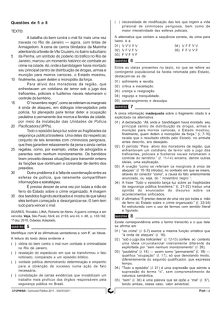 CFOPM/BA - Concurso Público 2011 - 0307012011 2Port -
Questões de 5 a 8
TEXTO:
A batalha do bem contra o mal foi mais uma vez
travada no Rio de Janeiro — agora, com tintas de
Armagedom. A cena de carros blindados da Marinha
adentrando a favela de Vila Cruzeiro, no bairro suburbano
5 da Penha, um símbolo do poderio do tráfico no Rio de
Janeiro, marcou um momento histórico do combate ao
crime na cidade.Ali, onde a bandidagem havia montado
seu principal centro de distribuição de drogas, armas e
munição para morros cariocas, o Estado mostrou,
10 finalmente, quem detém o monopólio da força.
Para alívio dos moradores da região, que
enfrentavam um cotidiano de terror sob o jugo dos
traficantes, policiais e fuzileiros navais retomaram o
controle do território.
15 O “novembro negro”, como se referiam os marginais
à onda de ataques, em diálogos interceptados pela
polícia, foi planejado para tentar deter a ocupação
paulatina e permanente dos morros e favelas da cidade,
por meio da instalação das Unidades de Polícia
20 Pacificadora (UPPs).
Todo o episódio lança luz sobre as fragilidades da
segurança pública brasileira. Uma delas diz respeito ao
conjunto de leis lenientes com criminosos perigosos,
que lhes garantem relaxamento da pena e ainda certas
25 regalias, como, por exemplo, visitas de advogados e
parentes sem nenhum monitoramento. Os bandidos
tiram proveito dessas situações para transmitir ordens
às facções que continuam a comandar de dentro dos
presídios.
30 Outro problema é a falta de coordenação entre as
esferas de polícia, que raramente compartilham
informações e estratégias.
É preciso descer de uma vez por todas a mão de
ferro do Estado sobre o crime organizado. A imagem
35 dos bandidos fugindo atordoados é mostra de que talvez
eles tenham começado a desorganizar-se. O bem tem
tudo para vencer o mal.
SOARES, Ronaldo; LIMA, Roberta de Abreu. A guerra começa a ser
vencida. Veja, São Paulo: Abril, ed. 2193, ano 43, n. 48, p. 133-142,
1º dez. 2010. Cidades.Adaptado.
QUESTÃO 5
Identifique com V as afirmativas verdadeiras e com F, as falsas.
A leitura do texto deixa evidente a
( ) vitória do bem contra o mal num combate à criminalidade
no Rio de Janeiro.
( ) revelação do espetáculo em que se transformou o fato
noticiado, comparado a um episódio bíblico.
( ) vontade política demonstrando determinação e empenho
para a obtenção de sucesso numa ação de fato
necessária.
( ) constatação de certas evidências que inviabilizam um
trabalho mais profícuo dos órgãos responsáveis pela
segurança pública no Brasil.
QUESTÃO 6
Entre as ideias presentes no texto, no que se refere ao
contingente populacional da favela retomada pelo Estado,
destacam-se as de
01) sofrimento e revolta.
02) crítica e inaceitação.
03) crença e resignação.
04) regozijo e tranquilidade.
05) constrangimento e desculpa.
QUESTÃO 7
A única informação inadequada sobre o fragmento citado é a
explicitada na alternativa
01) A declaração “Ali, onde a bandidagem havia montado seu
principal centro de distribuição de drogas, armas e
munição para morros cariocas, o Estado mostrou,
finalmente, quem detém o monopólio da força.” (l. 7-10)
revela que o resultado obtido pelo Estado, no embate
antes descrito, era desejado.
02) O período “Para alívio dos moradores da região, que
enfrentavam um cotidiano de terror sob o jugo dos
traficantes, policiais e fuzileiros navais retomaram o
controle do território.” (l. 11-14) encerra, dentre outras
ideias, uma explicação.
03) A oração “como se referiam os marginais à onda de
ataques’’ (l. 15-16) introduz, no contexto em que se insere,
através do conector “como”, a causa do fato anteriormente
anunciado, ou seja, do “ ‘novembro negro’ ”.
04) A frase “Todo o episódio lança luz sobre as fragilidades
da segurança pública brasileira.” (l. 21-22) traduz uma
opinião do enunciador do discurso sobre os
acontecimentos enfocados.
05) A afirmativa “É preciso descer de uma vez por todas a mão
de ferro do Estado sobre o crime organizado.” (l. 33-34)
foi estruturada com o uso de termos com sentido literal
e figurado.
QUESTÃO 8
Existe correspondência entre o termo transcrito e o que dele
se afirma em
01) “ao crime” (l. 6-7) exerce a mesma função sintática que
“à onda de ataques” (l. 16).
02) “sob o jugo dos traficantes” (l. 12-13) confere ao contexto
uma ideia circunstancial inteiramente diferente da
explicitada por “sem nenhum monitoramento” (l. 26).
03) “paulatina” (l. 18) — assim como “permanente” (l. 18) —
qualifica “ocupação” (l. 17), só que denotando modo,
diferentemente do segundo qualificador, que expressa
tempo.
04) “Todo o episódio” (l. 21) é uma expressão que admite a
supressão do termo “o”, sem comprometimento de
natureza semântica.
05) “bem” (l. 36) é uma palavra que se opõe a “mal” (l. 37),
tendo ambas, nesse caso, valor adverbial.
( ) necessidade de modificação das leis que regem a vida
prisional de criminosos perigosos, bem como de
maior interatividade das esferas policiais.
A alternativa que contém a sequência correta, de cima para
baixo, é a
01) V V V V V 04) V F F V V
02) V F V F V 05) F F V V F
03) F V F V F
 