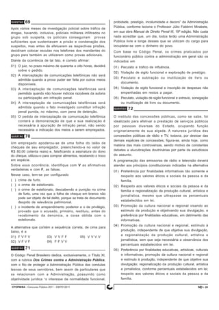 CFOPM/BA - Concurso Público 2011 - 0307012011 20
QUESTÃO 70
Um empregado apoderou-se de uma folha do talão de
cheques de seu empregador, preenchendo-a no valor de
R$ 80,00 (oitenta reais) e, falsificando a assinatura do dono
do cheque, utilizou-o para comprar alimentos, recebendo o troco
em espécie.
Sobre essa ocorrência, identifique com V as afirmativas
verdadeiras e com F, as falsas.
Nesse caso, tem-se por configurado
( ) crime de furto.
( ) o crime de estelionato.
( ) o crime de estelionato, descabendo a punição no crime
de furto, uma vez que a folha de cheque em branco não
pode ser objeto de tal delito, porque se trata de documento
despido de relevância patrimonial.
( ) o incidente de arrependimento posterior e o de privilégio,
provado que o acusado, primário, restituiu, antes do
recebimento da denúncia, a coisa obtida com o
estelionato.
A alternativa que contém a sequência correta, de cima para
baixo, é a
01) F V F V 03) V V F F 05) V V V V
02) V F V F 04) F F V V
QUESTÃO 69
Após vários meses de investigação policial sobre tráfico de
drogas, havendo, inclusive, policiais militares infiltrados no
grupo sob suspeita, os policiais conseguiram provas
suficientes que sustentavam a prisão e condenação dos
suspeitos, mas antes de efetuarem as respectivas prisões,
decidiram colocar escutas nos telefones dos mandantes do
grupo para também as utilizarem como provas adicionais.
Diante da ocorrência de tal fato, é correto afirmar:
01) O juiz, no prazo máximo de quarenta e oito horas, decidirá
sobre o pedido.
02) A interceptação de comunicações telefônicas não será
admitida quando a prova puder ser feita por outros meios
disponíveis.
03) A interceptação de comunicações telefônicas será
permitida quando não houver indícios razoáveis da autoria
ou participação em infração penal.
04) A interceptação de comunicações telefônicas será
admitida quando o fato investigado constituir infração
penal punida, no máximo, com pena de detenção.
05) O pedido de interceptação de comunicação telefônica
conterá a demonstração de que a sua realização é
necessária à apuração de infração penal, não sendo
necessária a indicação dos meios a serem empregados.
QUESTÃO 71
O Código Penal Brasileiro dedica, exclusivamente, o Título XI,
com a rubrica Dos Crimes contra a Administração Pública,
com o fito de proteger a Administração Pública das condutas
lesivas de seus servidores, bem assim de particulares que
se relacionam com a Administração, possuindo como
objetividade jurídica “o interesse da normalidade funcional,
QUESTÃO 72
O instituto das concessões públicas, como se sabe, foi
idealizado para efetivar a prestação de serviços públicos
por pessoas diversas do Estado, ocupando função
originariamente de sua alçada. A natureza jurídica das
concessões públicas de rádio e TV, todavia, por destoar das
demais espécies de concessões, figura-se, ainda hoje, como
matéria das mais controversas, sendo motivo de constantes
debates e elucubrações doutrinárias por parte de estudiosos
do assunto.
A programação das emissoras de rádio e televisão deverá
atender aos princípios constitucionais indicadas na alternativa
01) Preferência por finalidades informativas tão somente e
respeito aos valores éticos e sociais da pessoa e da
família.
02) Respeito aos valores éticos e sociais da pessoa e da
família e regionalização da produção cultural, artística e
jornalística, mesmo que ultrapasse os percentuais
estabelecidos em lei.
03) Promoção da cultura nacional e regional visando ao
estímulo da produção e objetivando sua divulgação, e
preferência por finalidades educativas, em detrimento das
informativas.
04) Promoção da cultura nacional e regional, estímulo à
produção, independente de que objetive sua divulgação,
e regionalização da produção cultural, artística e
jornalística, sem que seja necessária a observância dos
percentuais estabelecidos em lei.
05) Preferência por finalidades educativas, artísticas, culturais
e informativas; promoção da cultura nacional e regional
e estímulo à produção, independente de que objetive sua
divulgação; regionalização da produção cultural, artística
e jornalística, conforme percentuais estabelecidos em lei;
respeito aos valores éticos e sociais da pessoa e da
família.
probidade, prestígio, incolumidade e decoro” da Administração
Pública, conforme leciona o Professor Júlio Fabbrini Mirabete,
em sua obra Manual de Direito Penal III, 19ª edição. Não custa
nada acreditar que, um dia, todos terão uma Administração
Pública livre e longe desses que se utilizam do cargo para
locupletar-se com o dinheiro do povo.
Com base no Código Penal, os crimes praticados por
funcionário público contra a administração em geral são os
indicados em
01) Peculato e tráfico de influência.
02) Violação de sigilo funcional e exploração de prestígio.
03) Peculato e subtração ou inutilização de livro ou
documento.
04) Violação de sigilo funcional e inscrição de despesas não
empenhadas em restos a pagar.
05) Peculato, violação de sigilo funcional e extravio, sonegação
ou inutilização de livro ou documento.
ND -
 