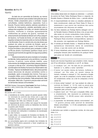 CFOPM/BA - Concurso Público 2011 - 0307012011 3Port -
Questões de 9 a 11
TEXTO:
Ao lado de um caminhão do Exército, ao menos
40 soldados se reúnem para receber instruções dos seus
oficiais. Estão preparados para o combate: roupas
camufladas, coletes balísticos, capacetes, fuzis a
5 tiracolo. Poucos metros adiante, policiais vasculham a
mochila de motoqueiros, pistolas apontadas para a
cabeça dos suspeitos. Em volta, um vaivém intenso de
homens, mulheres e crianças aparentemente
indiferentes ao cenário de guerra, montado no
10 entroncamento da Estrada do Itararé com a Rua Joaquim
de Queiroz, na Favela da Grota, um vale de casebres
erguidosnabasedoimprovisoentreosmorrosdoAlemão
e da Alvorada. Esse é o cenário de uma das áreas que
acabam de voltar ao controle do Estado, após a
15 megaoperação envolvendo quase 3 mil homens das
Forças Armadas e das polícias para combater o tráfico
no Rio de Janeiro. A promessa: pacificar o local, com a
presença permanente de agentes de segurança pública
no local.
20 “Diante do tamanho do cerco montado no Complexo
doAlemão, todos esperavam uma carnificina, o que não
ocorreu. A polícia, numa atitude inédita, usou
instrumentos de inteligência para fazer ataques precisos
e poupar a vida de civis”, reconhece Raquel Willadino,
25 coordenadora de Direitos Humanos do Observatório das
Favelas. “Apesar da letalidade baixa, são preocupantes
essas denúncias de abusos cometidos contra a
população, após a ocupação dos morros. Fora que a
ocupação militar, pura e simplesmente, não resolverá
30 os problemas das comunidades. Falta saneamento, falta
educação, falta tudo. O governo precisa estar sensível
às demandas dessas comunidades.”
MARTINS, Rodrigo. O dia seguinte. CartaCapital.SãoPaulo:Confiança,
ano XVI, n. 625, p. 26-30, 8 dez. 2010. Seu país.Adaptado.
QUESTÃO 9
De acordo com o texto,
01) a inexistência de mortes, apesar do grande aparato militar
na retomada do controle das áreas sob o jugo dos
traficantes, no Rio, é prova inconteste de que habilidade
estratégica não falta aos militares do país.
02) a megaoperação contra o tráfico nem sequer foi maculada
por denúncia de abusos contra os habitantes dos morros
ocupados pelo Estado.
03) a indiferença demonstrada pelos que transitavam no local
do combate aos traficantes é reveladora da banalização
da vida humana.
04) a ação militar, na ocupação do Complexo do Alemão, foi
marcada por um comportamento ímpar, digno até de
menção honrosa.
05) as comunidades agora sob a proteção das Unidades de
Polícia Pacificadora passaram a fazer exigências ao
governo carioca.
QUESTÃO 10
Uma análise desse texto em relação ao anteriores — o primeiro
da autoria de Paulo Tadeu Rodrigues Rosa e o segundo, de
Ronaldo Soares e Roberta de Abreu Lima — permite afirmar:
01) A responsabilidade de todos os cidadãos pleiteada no
texto constitucional, citado por Paulo Tadeu R. Rosa, é
exatamente o que ocorre nas narrativas dos outros
enunciadores dos discursos em análise.
02) Os fatos relatados por Rodrigo Martins dialogam com os
de Ronaldo Soares e Roberta de Abreu Lima, já que entre
eles existe um vínculo conteudístico muito próximo.
03) Alguns dados presentes no trabalho de Paulo Tadeu
Rodrigues Rosa encontram correspondência, apenas e
tão somente, nos registrados por Rodrigo Martins.
04) O narrado por Ronaldo Soares e Roberta de Abreu Lima
apresenta-se inteiramente isento de comentários
críticos, o que não ocorre com as demais.
05) O tema trabalhado pelos três autores desassocia suas
produções textuais pela inexistência de qualquer liame
que possa ser levado em consideração.
QUESTÃO 11
Quanto aos recursos linguísticos que compõem o texto, marque
com V as afirmativas verdadeiras e com F, as falsas.
( ) O vocábulo “um”, em “Ao lado de um caminhão do
Exército” (l. 1), define o nome “caminhão”.
( ) O termo “um vaivém intenso de homens, mulheres e
crianças”, em “Em volta, um vaivém intenso de
homens, mulheres e crianças” (l. 7-8), assumirá a função
sujeito, se a ele for anteposta a forma verbal existe ou,
de complemento verbal, se a ele for anteposta a forma
verbal há.
( ) A forma verbal “acabam”, em “que acabam de voltar ao
controle do Estado” (l. 13-14), está no plural para
concordar com o sujeito da oração, o termo “áreas” (l. 13),
resgatado pelo pronome “que”.
( ) A palavra “pura”, em “ ‘Fora que a ocupação militar, pura
e simplesmente, não resolverá os problemas das
comunidades.’ ” (l. 28-30) possui valor adverbial e
expressa modo.
( ) A expressão “às demandas dessas comunidades”, em
“ ‘O governo precisa estar sensível às demandas
dessas comunidades.’ ” (l. 31-32) complementa o sentido
de “precisa estar”.
A alternativa que contém a sequência correta, de cima para
baixo, é a
01) V V V V V
02) V V F F F
03) V F F V V
04) F V V V F
05) F V V F V
 