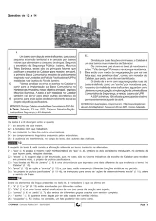 CFOPM/BA - Concurso Público 2011 - 0307012011 4
Questões de 12 a 14
I.
Um bairro com disputa entre traficantes, que possui
pequena extensão territorial e é cercado por bairros
nobres que alimentam o consumo de drogas. Segundo
o secretário da Segurança Pública baiano, Maurício
5 Teles Barbosa, esses são os principais fatores que
justificam a escolha do Calabar para receber, em abril,
a primeira Base Comunitária, modelo de policiamento
inspirado nas Unidades de Polícia Pacificadora (UPPs)
instaladas nas favelas do Rio de Janeiro.
10 “Vamos analisar os erros e acertos no Calabar e
partir para a implantação da Base Comunitária no
Nordeste deAmaralina, nosso objetivo principal”, explicou
Maurício Barbosa. A base a ser instalada no Calabar
também vai servir para atrair outras secretarias do
15 governo, para levar ações de desenvolvimento social ao
projeto de polícia pacificadora.
MENESES,Rodrigo.CalabarvaisediarBaseComunitáriadaSSP-BA.
A Tarde, Salvador, 23 mar. 2011. Caderno Salvador-Região
metropolitana. Segurança, p.A8.Adaptado.
II.
Dividido por duas facções criminosas, o Calabar é
um dos bairros mais violentos de Salvador.
Os criminosos que atuam na área já mandaram o
aviso: “ ‘Vão devagar!’ Foi esse o recado que recebemos.
5 Eles estão com medo da megaoperação que vai ser
feita aqui, nos próximos dias”, contou um morador do
Calabar, que pediu para não ser identificado.
O direito de ir e vir com segurança pelas ruas do
bairro é definido como um “sonho” por moradores que,
10 no centro da rivalidade entre traficantes, aguardam com
otimismo e preocupação a implantação da primeira Base
Comunitária de Segurança, a versão baiana da UPP.
A SSP já treinou 150 oficiais que ocuparão o bairro
permanentemente a partir de abril.
DIVIDIDO em duas facções...Disponível em: <http://www.blogdomarc
elo.com.br/v2/tag/bahia/>.Acessoem28mar.2011. Correio.Adaptado.
QUESTÃO 12
Os textos I e II divergem entre si quanto
01) ao assunto de que tratam.
02) à temática com que trabalham.
03) ao conteúdo da fala dos outros enunciadores.
04) ao comportamento linguístico assumido pelos articulistas.
05) à ausência de interferência, no corpo do texto, dos autores das notícias.
QUESTÃO 13
A respeito do texto I, está correta a afirmação referente ao termo transcrito na alternativa
01) “que” (l. 1) possui o mesmo valor morfossintático de “que” (l. 3), embora os dois conectores introduzam, no contexto de
que fazem parte, relações distintas.
02) “esses” (l. 5) sugere algo a ser enunciado, que, no caso, são os fatores indicativos da escolha do Calabar para receber,
em primeira mão, o projeto de polícia pacificadora.
03) “nas favelas do Rio de Janeiro” (l. 9) é uma circunstância que expressa uma ideia diferente da que evidencia o termo “no
Calabar” (l. 10).
04) “erros” (l. 10) se opõe a “acertos” (l. 10) e, por isso, estão exercendo diferentes funções sintáticas no período.
05) “ao projeto de polícia pacificadora” (l. 15-16), se transposto para antes de “ações de desenvolvimento social” (l. 15), altera
o sentido da frase.
QUESTÃO 14
Sobre os elementos da língua presentes no texto II, é verdadeiro o que se afirma em
01) “é” (l. 1) e “já” (l. 13) estão acentuadas por diferentes razões.
02) “Vão” (l. 4) é uma forma verbal sinalizadora de um dos casos de oração sem sujeito.
03) “contou” (l. 6) e “pediu” (l. 7) são verbos de diferentes grupos usados com sentido completo.
04) “ ‘sonho’ ” (l. 9) aparece entre aspas por ter sido usado em sentido irônico.
05) “ocuparão” (l. 13) indica, no contexto, um fato posterior tido como certo.
Port -
 