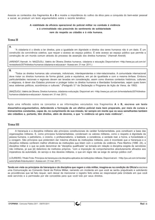 CFOPM/BA - Concurso Público 2011 - 0307012011 6Red -
Associe os conteúdos dos fragmentos A e B e mostre a importância do cultivo da ética para a conquista do bem-estar pessoal
e social, ao produzir um texto argumentativo sobre o recorte temático:
A viabilidade da eficácia operacional do policial militar no combate à violência
e à criminalidade não prescinde do sentimento de solidariedade
nem do respeito ao cidadão e à vida humana.
Tema II
A.
“A cidadania é o direito a ter direitos, pois a igualdade em dignidade e direitos dos seres humanos não é um dado. É um
construído da convivência coletiva, que requer o acesso ao espaço público. É este acesso ao espaço público que permite a
construção de um mundo comum através do processo de asserção dos direitos humanos.” (Hannah Arendt)
(ARENDIT, Hannah. In: MAZZUOLI, Valério de Oliveira. Direitos humanos, cidadania e educação. Disponível em: <http://www.jus.uol.com.br/
revista/texto/2074/direitos-humanos-cidadania-e-educacao>.Acesso em: 31 mar. 2011.)
B.
“Todos os direitos humanos são universais, indivisíveis, interdependentes e inter-relacionados. A comunidade internacional
deve tratar os direitos humanos de forma global, justa e equitativa, em pé de igualdade e com a mesma ênfase. Embora
particularidades nacionais e regionais devam ser levadas em consideração, assim como diversos contextos históricos, culturais
e religiosos, é dever dos Estados promover e proteger todos os direitos humanos e liberdades fundamentais, sejam quais forem
seus sistemas políticos, econômicos e culturais.” (Parágrafo 5.º da Declaração e Programa de Ação de Viena, de 1993)
(MAZZUOLI, Valério de Oliveira. Direitos humanos, cidadania e educação. Disponível em: <http://www.jus.uol.com.br/revista/texto/2074/direitos-
humanos-cidadania-e-educacao>.Acesso em: 31 mar. 2011).
Após uma reflexão sobre os conceitos e as informações veiculados nos fragmentos A e B, escreva um texto
dissertativo-argumentativo, defendendo a formação de um efetivo policial mais bem preparado, por meio de cursos e
treinamentos constantes, capaz de, no cumprimento de sua missão, ter sempre em mente que os seus semelhantes também
são cidadãos e, portanto, têm direitos, além de deveres, e que “a violência só gera mais violência”.
Tema III
A hierarquia e a disciplina militares são princípios constitucionais de caráter fundamentalista, pois constituem a base das
organizações militares. E, como princípios fundamentalistas, condensam os valores militares, como o respeito à dignidade da
pessoa humana, o patriotismo, o civismo, o profissionalismo, a lealdade, a constância, a verdade real, a honra, a honestidade e
a coragem. São princípios que pretendem dar máxima eficácia às instituições militares, pois é inconteste que a hierarquia e a
disciplina militares conferem melhor eficiência às instituições que lidam com o controle da violência. Para Martins (1996: 24), a
disciplina militar é o que se pode denominar de “disciplina qualificada” se tomada em relação à disciplina exigida de servidores
não militares, já que [é] detentora de institutos próprios, “com a imposição de comportamentos absolutamente afinados aos
imperativos da autoridade, do serviço e dos deveres militares, o que em regra não se exige do serviço público civil”.
(LOUREIRO, Ythalo Frota. Princípios da hierarquia e da disciplina aplicados às instituições militares. Disponível em: <http://jus.uol.com.br/revista/
autor/ythalo-frota-loureiro>.Acesso em: 31 mar. 2011).
Tendo em vista os princípios da hierarquia e da disciplina que regem a vida militar, imagine-se na condição de Oficial e escreva
uma Comunicação ao Comando Geral da Polícia Militar, narrando um incidente em que você se sentiu prejudicado e solicitando
as providências que tal fato requer, sem deixar de mencionar o registro feito antes ao responsável pela Unidade em que você
está servindo e a permissão por ele concedida para que você lute por seus direitos.
 