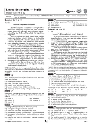 CFOPM/BA - Concurso Público 2011 - 0307012011 8
Língua Estrangeira — Inglês
Para responder a essas questões, identifique APENAS UMA ÚNICA alternativa correta e marque o número correspondente na
Folha de Respostas.
Questões de 16 a 30
Instrução
Questões de 16 a 19
Ing -
TEXTO:
New law targets fast-food toys
San Francisco has passed a law banning fast-food
restaurants from giving away toys with some children’s
meals. Supporters say many fast-food meals are very
unhealthy, but McDonald’s called the legislation
5 misguided.
It could spell the end of the Happy Meal, the fast-
food snack that’s a hit with children at McDonald’s,
because it comes with a free toy. City leaders in San
Francisco argued the same meals also come with too
10 many calories and they say that has added to a situation
where nearly 20% of American children are obese.
Now San Francisco has become the first major US
city to ban fast-food restaurants from giving away toys
with meals that don’t meet nutritional guidelines. In future,
15 you’ll only get the toy if you buy a healthy snack.
The burger giant McDonald’s sent senior executives
to the city to oppose the measure. In a statement, the
company said: “Parents tell us it’s their right and
responsibility, not the government’s, to make their own
20 decisions and to choose what’s right for their children.”
McDonald’s, Burger King and 15 other food
companies have signed up to self-regulate how they
advertise food to youngsters.
MIRCHANDANI, Rajesh. New law targets fast-food toys. Disponível em:
<http://www.bbc.co.uk/worldservice/learningenglish/language/wordsint
henews/2010/11/101110_witn_mcdonalds_page.shtml>.Acesso em: 30
mar.2011.
QUESTÃO 18
According to McDonald’s report, American parents
01) are against the government’s decision.
02) intend not to buy the Happy Meal any more.
03) have widely accepted the government’s recommendations.
04) have agreed to buy the Happy Meal only if it comes without
the toy.
05) intend to sue fast-food companies if they sell unhealthy
meals.
QUESTÃO 19
The ’s in “not the government’s” (l. 19) is the
01) plural mark. 04) contraction of has.
02) genitive case. 05) contraction of was.
03) contraction of is.
QUESTÃO 16
About the toys given away by fast-food restaurants, it’s stated
in the text that they
01) have small dangerous pieces.
02) make the snack more expensive.
03) usually come with fattening meals.
04) haven’t attracted most children worldwide.
05) encourage children to stop eating unhealthy food.
QUESTÃO 17
Considering the new law about fast-food advertising, the text
says that McDonald’s, Burger King and other food companies
intend to
01) follow it. 04) disobey it.
02) enforce it. 05) consider it.
03) respect it.
TEXTO:
London’s Olympic Park is nearly finished
If you go down to East London today, you’ll notice
a transformation. Three years ago, this area of Stratford
was an urban wasteland.
500 days to go, and London’s Olympic Park is taking
5 shape. The velodrome is finished, they’re tiling the diving
pool, and the stadium seats are in and covered up to
protect them from the London weather.
At its heart are more than five miles of newly opened
waterways. These used to be big, industrial canals, and
10 then they fell into disrepair.
But they run almost like arteries across the whole
Olympic site. The stadium there sits on an island,
completely surrounded by water, and what’s fantastic is
to see them coming back to life. So often, water in London
15 is used and abused, and this — it’s being cherished.
When the diggers have gone, there’ll be a new urban
park here in Stratford — the biggest to be built in Europe
for 150 years. A quarter of a million new wetland plants
have gone in, and 4,000 new trees.
PINSENT, Matthew. London’s Olympic Park is nearly finished. Disponível
em: www.bbc.co.uk/worldservice/learningenglish/language/words
inthenews/2011/03/110314_witn_london_2012_page.shtml.Acesso em:
30 mar. 2011.
Questões de 20 a 22
QUESTÃO 20
Fill in the parentheses with T (True) or F (False).
About London’s Olympic Park, it’s correct to say:
( ) It won’t take long to be ready for use.
( ) The stadium seats are going to be built very soon.
( ) There isn’t much water there.
( ) Former industrial canals have turned into waterways.
According to the text, the correct sequence, from top to bottom, is:
01) F T T F 03) T F F T 05) T T T T
02) F T F T 04) T F T F
QUESTÃO 21
The phrase “500 days to go” (l. 4) means that it’s 500 days
01) until competition begins.
02) to register for the competition.
03) to train for the Olympic Games.
04) until London’s Olympic Games end.
05) to get ready to go to London’s Olympics.
QUESTÃO 22
Considering language use in the text, it’s correct to say:
01) The conjunction “If” (l. 1) expresses doubt.
02) The pronoun “them” (l. 7) refers to “the stadium seats” (l. 6)
03) The demonstrative pronoun “These” (l. 9) is in the singular
form.
04) The word “completely” (l. 13) is functioning as an adjective.
05) The sentence “it’s being cherished” (l. 15) is in the active voice.
 
