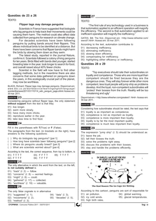 CFOPM/BA - Concurso Público 2011 - 0307012011 9Ing -
QUESTÃO 25
TEXTO:
Flipper tags may damage penguins
Scientists in France have suggested that biologists
who tag penguins to help track their movements could be
causing them harm. The method could also affect data
collected from penguins for research on climate change.
5 For decades scientists have been following
penguins by putting bands around their flippers. This
allows individual birds to be identified at a distance. But
there have been concerns that flipper bands might harm
the birds by slowing them down as they swim.
10 The latest study, reported in the journal Nature,
confirms it. Scientists followed a colony of king penguins
for ten years. Birds fitted with bands died younger, started
breeding later in the year, took longer to search for food,
and overall raised about 40% fewer chicks.
15 Scientist in the field will now have to find other
tagging methods, but in the meantime there are also
concerns that some data gathered on penguins down
the years, in this ecologically crucial part of the planet,
may now be worthless.
BLACK, Richard. Flipper tags may damage penguins. Disponível em:
www.bbc.co.uk/worldservice/learningenglish/language/
wordsinthenews/2011/01/110114_witn_penguin_page.shtml.Acesso em:
30 mar. 2011.
Considering penguins without flipper tags, the only statement
without support from the text is that they
01) live longer.
02) swim more slowly.
03) have many more chicks.
04) reproduce earlier in the year.
05) take less time to find food.
QUESTÃO 23
Fill in the parentheses with T(True) or F (False).
The paragraphs from the text, (in brackets on the right), have
answers to the following questions:
( ) Why do biologists tag penguins? [par.1]
( ) How long have scientists been following penguins? [par.2]
( ) Where do penguins usually breed? [par.3]
( ) What are scientists worried about? [par.4]
According to the text, the correct sequence, from top to bottom, is
01) T T T T 03) F F T T 05) T T F T
02) F T T F 04) T F T F
QUESTÃO 24
The only alternative in which the word from the text, on the left,
is not suitably defined is
01) “track” (l. 2) — follow.
02) “concerns” (l. 8) — worried feelings.
03) “might” (l. 8) — could.
04) “gathered” (l. 17) — collected.
05) “worthless” (l. 19) — valuable.
The only false cognate is in alternative
01) “suggested” (l. 1). 04) “data” (l. 3).
02) “movements” (l. 2). 05) “decades” (l. 5).
03) “method” (l. 3).
QUESTÃO 26
TEXTO:
“The first rule of any technology used in a business is
that automation applied to an efficient operation will magnify
the efficiency. The second is that automation applied to an
inefficient operation will magnify the inefficiency.”
GATES, Bill. The first...Disponível em: <http://www.refresher.com/
wwvol1.html>.Acesso em: 30 mar. 2011.
According to the text, automation contributes to
01) decreasing inefficiency.
02) eliminating inefficiency.
03) slowing down efficiency.
04) compensating for inefficiency.
05) highlighting either efficiency or inefficiency.
Questões de 23 a 26 QUESTÃO 27
QUESTÃO 28
TEXTO:
“Top executives should rate their subordinates on
loyalty and competence. Those who are more loyal than
competent should be fired because they are the
dangerous ones. They will stay forever while other more
5 competent, less loyal people will jump ship as problems
develop.And the loyal, non-competent subordinates will
‘protect’ their bosses from the truth. Reality will be too
threatening and ugly”
Disponível em: < http://www.refresher.com/greatest1. html>.Acesso em:
30 mar. 2011.
Considering how subordinates should be rated, the text says that
01) loyalty is as important as competence.
02) competence is not as important as loyalty.
03) competence is more important than loyalty.
04) loyalty is by far the most important quality.
05) competence is much less important than loyalty.
QUESTÃO 29
The expression “jump ship” (l. 5) should be understood as
01) leave the job.
02) tell their bosses the truth.
03) solve the problems right away.
04) discuss the problems with their bosses.
05) stay and handle the problems efficiently.
QUESTÃO 30
Questões 28 e 29
According to this cartoon, penguins are sort of responsible for
01) air pollution. 04) global warming.
02) icy cold winds. 05) glacial temperatures.
03) high birth rates.
 