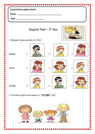 English Test – 1º Ano
1. Marque a figura correta . (3,0)
Mother
Sister
Brother
2. Circule na figura baixo quem é o “ FATHER”. (1,0)
EscolaUniversidade Infantil
Aluno: ________________________________________
Data: __________________________
___________________________________________