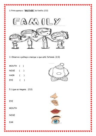 3. Pinte apenas o “BROTHER” da família. (2,0)
3. Observe o palhaço e marque o que está faltando. (2,0)
MOUTH ( )
NOSE ( )
HAIR ( )
EYE ( )
5. Ligue as imagens. (2,0)
EYE
MOUTH
NOSE
EAR