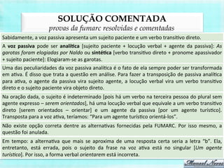 SOLUÇÃO COMENTADA
provas da fumarc resolvidas e comentadas
Sabidamente,	
  a	
  voz	
  passiva	
  apresenta	
  um	
  sujeito	
  paciente	
  e	
  um	
  verbo	
  transiBvo	
  direto.	
  
A	
   voz	
   passiva	
   pode	
   ser	
   analí,ca	
   [sujeito	
   paciente	
   +	
   locução	
   verbal	
   +	
   agente	
   da	
   passiva]:	
   As	
  
garotas	
  foram	
  elogiadas	
  por	
  Naldo	
  ou	
  sinté,ca	
  [verbo	
  transiBvo	
  direto	
  +	
  pronome	
  apassivador	
  
+	
  sujeito	
  paciente]:	
  Elogiaram-­‐se	
  as	
  garotas.	
  
Uma	
  das	
  peculiaridades	
  da	
  voz	
  passiva	
  analíBca	
  é	
  o	
  fato	
  de	
  ela	
  sempre	
  poder	
  ser	
  transformada	
  
em	
  aBva.	
  É	
  disso	
  que	
  trata	
  a	
  questão	
  em	
  análise.	
  Para	
  fazer	
  a	
  transposição	
  de	
  passiva	
  analíBca	
  
para	
  aBva,	
  o	
  agente	
  da	
  passiva	
  vira	
  sujeito	
  agente,	
  a	
  locução	
  verbal	
  vira	
  um	
  verbo	
  transiBvo	
  
direto	
  e	
  o	
  sujeito	
  paciente	
  vira	
  objeto	
  direto.	
  
Na	
  oração	
  dada,	
  o	
  sujeito	
  é	
  indeterminado	
  [pois	
  há	
  um	
  verbo	
  na	
  terceira	
  pessoa	
  do	
  plural	
  sem	
  
agente	
  expresso	
  –	
  serem	
  orientados],	
  há	
  uma	
  locução	
  verbal	
  que	
  equivale	
  a	
  um	
  verbo	
  transiBvo	
  
direto	
   [serem	
   orientados	
   –	
   orientar]	
   e	
   um	
   agente	
   da	
   passiva	
   [por	
   um	
   agente	
   turísBco].	
  
Transposta	
  para	
  a	
  voz	
  aBva,	
  teríamos:	
  “Para	
  um	
  agente	
  turísBco	
  orientá-­‐los”.	
  
Não	
  existe	
  opção	
  correta	
  dentre	
  as	
  alternaBvas	
  fornecidas	
  pela	
  FUMARC.	
  Por	
  isso	
  mesmo,	
  a	
  
questão	
  foi	
  anulada.	
  
Em	
   tempo:	
   a	
   alternaBva	
   que	
   mais	
   se	
   aproxima	
   de	
   uma	
   resposta	
   certa	
   seria	
   a	
   letra	
   “b”.	
   Ela,	
  
entretanto,	
   está	
   errada,	
   pois	
   o	
   sujeito	
   da	
   frase	
   na	
   voz	
   aBva	
   está	
   no	
   singular	
   [Um	
   agente	
  
turís>co].	
  Por	
  isso,	
  a	
  forma	
  verbal	
  orientarem	
  está	
  incorreta.	
  
 