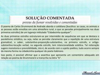 SOLUÇÃO COMENTADA
provas da fumar resolvidas e comentadas
O	
  poema	
  de	
  Carlos	
  Drummond	
  de	
  Andrade	
  aborda	
  o	
  coBdiano	
  [bucólico:	
  as	
  casas,	
  os	
  animais	
  e	
  
as	
  pessoas	
  estão	
  envoltas	
  em	
  uma	
  atmosfera	
  rural,	
  o	
  que	
  se	
  percebe	
  principalmente	
  nas	
  duas	
  
primeiras	
  estrofes]	
  de	
  um	
  lugarejo	
  inBtulado	
  “Cidadezinha	
  qualquer”.	
  
As	
  duas	
  primeiras	
  estrofes	
  estruturam-­‐se	
  por	
  intermédio	
  de	
  sequências	
  em	
  que	
  se	
  destaca	
  o	
  
paralelismo	
  sintáBco,	
  ou	
  seja,	
  nelas	
  se	
  percebe	
  claramente	
  que	
  a	
  repeBção	
  de	
  uma	
  estrutura	
  
gramaBcal,	
   a	
   saber,	
   substanBvo-­‐preposição-­‐substanBvo,	
   na	
   primeira	
   estrofe,	
   e	
   arBgo-­‐
substanBvo-­‐locução	
   verbal,	
   na	
   segunda	
   estrofe,	
   tem	
   intencionalidade	
   estéBca.	
   Tal	
   reiteração	
  
sugere	
  monotonia	
  e	
  previsibilidade,	
  isto	
  é,	
  de	
  acordo	
  com	
  o	
  sujeito	
  poéBco,	
  tudo	
  ocorre	
  sempre	
  
da	
  mesma	
  forma	
  na	
  cidadezinha	
  qualquer	
  do	
  poeta	
  itabirano.	
  
Isso	
   posto,	
   é	
   possível	
   aﬁrmar	
   que	
   a	
   asserBva	
   que	
   apresenta	
   um	
   comentário	
   adequado	
   em	
  
relação	
  ao	
  poema	
  de	
  Drummond	
  é	
  a	
  transcrita	
  na	
  letra	
  “b”.	
  
 