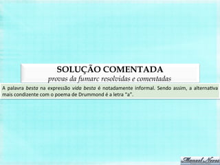 SOLUÇÃO COMENTADA
provas da fumarc resolvidas e comentadas
A	
  palavra	
  besta	
  na	
  expressão	
  vida	
  besta	
  é	
  notadamente	
  informal.	
  Sendo	
  assim,	
  a	
  alternaBva	
  
mais	
  condizente	
  com	
  o	
  poema	
  de	
  Drummond	
  é	
  a	
  letra	
  “a”.	
  
 