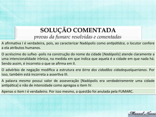 SOLUÇÃO COMENTADA
provas da fumarc resolvidas e comentadas
A	
  aﬁrmaBva	
  I	
  é	
  verdadeira,	
  pois,	
  ao	
  caracterizar	
  Nadópolis	
  como	
  an>pá>dca,	
  o	
  locutor	
  confere	
  
a	
  ela	
  atributos	
  humanos.	
  
O	
  acréscimo	
  do	
  suﬁxo	
  -­‐polis	
  na	
  construção	
  do	
  nome	
  da	
  cidade	
  [Nadópolis]	
  atende	
  claramente	
  a	
  
uma	
  intencionalidade	
  irônica,	
  na	
  medida	
  em	
  que	
  indica	
  que	
  aquela	
  é	
  a	
  cidade	
  em	
  que	
  nada	
  há.	
  
Sendo	
  assim,	
  é	
  incorreto	
  o	
  que	
  se	
  aﬁrma	
  em	
  II.	
  
O	
  advérbio	
  de	
  negação	
  modiﬁca	
  a	
  estrutura	
  era	
  birra	
  dos	
  cidadãos	
  cidadequalquerianos.	
  Por	
  
isso,	
  também	
  está	
  incorreta	
  a	
  asserBva	
  III.	
  
A	
   palavra	
   mesmo	
   possui	
   valor	
   de	
   asseveração	
   [Nadópolis	
   era	
   verdadeiramente	
   uma	
   cidade	
  
anBpáBca]	
  e	
  não	
  de	
  intensidade	
  como	
  apregoa	
  o	
  item	
  IV.	
  
Apenas	
  o	
  item	
  I	
  é	
  verdadeiro.	
  Por	
  isso	
  mesmo,	
  a	
  questão	
  foi	
  anulada	
  pela	
  FUMARC.	
  
 