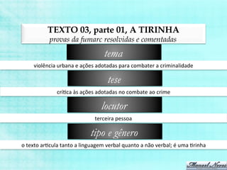 TEXTO 03, parte 01, A TIRINHA
provas da fumarc resolvidas e comentadas
violência	
  urbana	
  e	
  ações	
  adotadas	
  para	
  combater	
  a	
  criminalidade	
  
tema
críBca	
  às	
  ações	
  adotadas	
  no	
  combate	
  ao	
  crime	
  
tese
terceira	
  pessoa	
  
locutor
o	
  texto	
  arBcula	
  tanto	
  a	
  linguagem	
  verbal	
  quanto	
  a	
  não	
  verbal;	
  é	
  uma	
  Brinha	
  
tipo e gênero
 