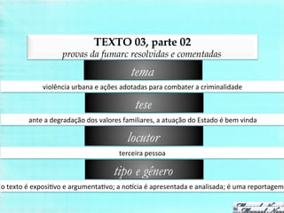 TEXTO 03, parte 02
provas da fumarc resolvidas e comentadas
violência	
  urbana	
  e	
  ações	
  adotadas	
  para	
  combater	
  a	
  criminalidade	
  
tema
ante	
  a	
  degradação	
  dos	
  valores	
  familiares,	
  a	
  atuação	
  do	
  Estado	
  é	
  bem	
  vinda	
  
tese
terceira	
  pessoa	
  
locutor
o	
  texto	
  é	
  exposiBvo	
  e	
  argumentaBvo;	
  a	
  noicia	
  é	
  apresentada	
  e	
  analisada;	
  é	
  uma	
  reportagem	
  
tipo e gênero
 