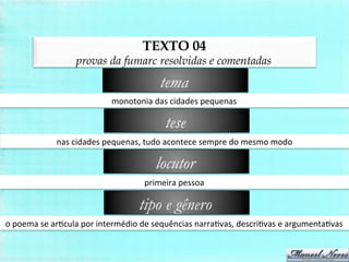 TEXTO 04
provas da fumarc resolvidas e comentadas
monotonia	
  das	
  cidades	
  pequenas	
  
tema
nas	
  cidades	
  pequenas,	
  tudo	
  acontece	
  sempre	
  do	
  mesmo	
  modo	
  
tese
primeira	
  pessoa	
  
locutor
o	
  poema	
  se	
  arBcula	
  por	
  intermédio	
  de	
  sequências	
  narraBvas,	
  descriBvas	
  e	
  argumentaBvas	
  
tipo e gênero
 