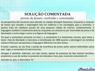 SOLUÇÃO COMENTADA
provas da fumarc resolvidas e comentadas
As	
  perspecBvas	
  dos	
  locutores	
  para	
  abordar	
  as	
  cidades	
  divergem	
  bastantes:	
  enquanto	
  o	
  conjunto	
  
de	
   textos	
   que	
   compõe	
   a	
   reportagem	
   fala	
   em	
   violência	
   e	
   em	
   estratégias	
   para	
   a	
   controlar,	
   o	
  
poema	
   trata	
   do	
   coBdiano	
   pacato	
   de	
   uma	
   pequena	
   cidade	
   do	
   interior.	
   Evidentemente,	
   a	
  
linguagem	
  também	
  é	
  totalmente	
  diversa:	
  enquanto	
  um	
  arBcula-­‐se	
  por	
  intermédio	
  da	
  prosa	
  e	
  da	
  
denotação	
  o	
  outro	
  elege	
  o	
  verso	
  e	
  as	
  ﬁguras	
  de	
  linguagem.	
  
Tal	
  qual	
  o	
  comentário	
  presente	
  no	
  item	
  I,	
  o	
  comentário	
  II	
  é	
  totalmente	
  correto,	
  pois	
  tanto	
  o	
  
texto	
  I	
  fala	
  da	
  liberdade	
  e	
  menciona	
  a	
  ConsBtuição	
  de	
  1988	
  quanto	
  a	
  abordagem	
  da	
  temáBca	
  
urbana	
  é	
  feita	
  por	
  perspecBvas	
  e	
  linguagem	
  diferente	
  nos	
  dois	
  textos.	
  
O	
  texto	
  I	
  aponta,	
  ao	
  seu	
  ﬁnal,	
  a	
  perda	
  da	
  reverência	
  do	
  jovem	
  pelos	
  valores	
  defendidos	
  pelos	
  
pais.	
  Logo,	
  o	
  comentário	
  III	
  está	
  incorreto.	
  
Devagar	
   é	
   advérbio.	
   Ademais,	
   nos	
   dois	
   textos,	
   apesar	
   da	
   presença	
   do	
   Bpo	
   textual	
   narraBvo,	
  
predomina	
  o	
  uso	
  de	
  verbos	
  no	
  presente	
  do	
  indicaBvo.	
  Esta,	
  pois,	
  incorreto	
  comentário	
  IV.	
  
Assinale-­‐se,	
  pois,	
  a	
  alternaBva	
  “b”.	
  
 