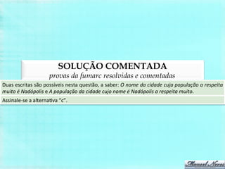 SOLUÇÃO COMENTADA
provas da fumarc resolvidas e comentadas
Duas	
  escritas	
  são	
  possíveis	
  nesta	
  questão,	
  a	
  saber:	
  O	
  nome	
  da	
  cidade	
  cuja	
  população	
  a	
  respeita	
  
muito	
  é	
  Nadópolis	
  e	
  A	
  população	
  da	
  cidade	
  cujo	
  nome	
  é	
  Nadópolis	
  a	
  respeita	
  muito.	
  
Assinale-­‐se	
  a	
  alternaBva	
  “c”.	
  
 