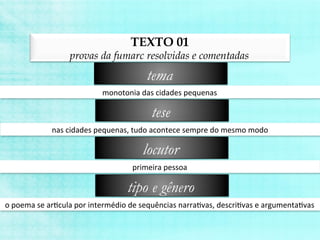 TEXTO 01
provas da fumarc resolvidas e comentadas
monotonia	
  das	
  cidades	
  pequenas	
  
tema
nas	
  cidades	
  pequenas,	
  tudo	
  acontece	
  sempre	
  do	
  mesmo	
  modo	
  
tese
primeira	
  pessoa	
  
locutor
o	
  poema	
  se	
  arBcula	
  por	
  intermédio	
  de	
  sequências	
  narraBvas,	
  descriBvas	
  e	
  argumentaBvas	
  
tipo e gênero
 