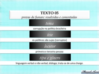 TEXTO 05
provas da fumarc resolvidas e comentadas
corrupção	
  na	
  políBca	
  brasileira	
  
tema
os	
  políBcos	
  são	
  sujos	
  [corruptos]	
  
tese
primeira	
  e	
  terceira	
  pessoa	
  
locutor
linguagem	
  verbal	
  e	
  não	
  verbal;	
  diálogo;	
  trata-­‐se	
  de	
  uma	
  charge.	
  
tipo e gênero
 