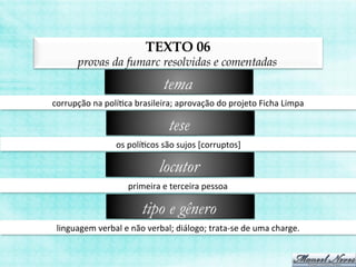 TEXTO 06
provas da fumarc resolvidas e comentadas
corrupção	
  na	
  políBca	
  brasileira;	
  aprovação	
  do	
  projeto	
  Ficha	
  Limpa	
  
tema
os	
  políBcos	
  são	
  sujos	
  [corruptos]	
  
tese
primeira	
  e	
  terceira	
  pessoa	
  
locutor
linguagem	
  verbal	
  e	
  não	
  verbal;	
  diálogo;	
  trata-­‐se	
  de	
  uma	
  charge.	
  
tipo e gênero
 
