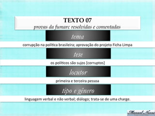 TEXTO 07
provas da fumarc resolvidas e comentadas
corrupção	
  na	
  políBca	
  brasileira;	
  aprovação	
  do	
  projeto	
  Ficha	
  Limpa	
  
tema
os	
  políBcos	
  são	
  sujos	
  [corruptos]	
  
tese
primeira	
  e	
  terceira	
  pessoa	
  
locutor
linguagem	
  verbal	
  e	
  não	
  verbal;	
  diálogo;	
  trata-­‐se	
  de	
  uma	
  charge.	
  
tipo e gênero
 