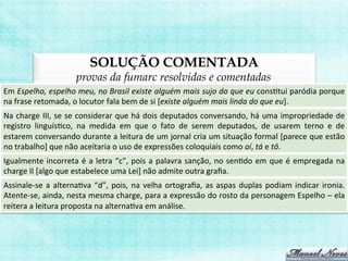 SOLUÇÃO COMENTADA
provas da fumarc resolvidas e comentadas
Em	
  Espelho,	
  espelho	
  meu,	
  no	
  Brasil	
  existe	
  alguém	
  mais	
  sujo	
  do	
  que	
  eu	
  consBtui	
  paródia	
  porque	
  
na	
  frase	
  retomada,	
  o	
  locutor	
  fala	
  bem	
  de	
  si	
  [existe	
  alguém	
  mais	
  linda	
  do	
  que	
  eu].	
  
Na	
  charge	
  III,	
  se	
  se	
  considerar	
  que	
  há	
  dois	
  deputados	
  conversando,	
  há	
  uma	
  impropriedade	
  de	
  
registro	
   linguísBco,	
   na	
   medida	
   em	
   que	
   o	
   fato	
   de	
   serem	
   deputados,	
   de	
   usarem	
   terno	
   e	
   de	
  
estarem	
  conversando	
  durante	
  a	
  leitura	
  de	
  um	
  jornal	
  cria	
  um	
  situação	
  formal	
  [parece	
  que	
  estão	
  
no	
  trabalho]	
  que	
  não	
  aceitaria	
  o	
  uso	
  de	
  expressões	
  coloquiais	
  como	
  aí,	
  tá	
  e	
  tô.	
  
Igualmente	
  incorreta	
  é	
  a	
  letra	
  “c”,	
  pois	
  a	
  palavra	
  sanção,	
  no	
  senBdo	
  em	
  que	
  é	
  empregada	
  na	
  
charge	
  II	
  [algo	
  que	
  estabelece	
  uma	
  Lei]	
  não	
  admite	
  outra	
  graﬁa.	
  
Assinale-­‐se	
  a	
  alternaBva	
  “d”,	
  pois,	
  na	
  velha	
  ortograﬁa,	
  as	
  aspas	
  duplas	
  podiam	
  indicar	
  ironia.	
  
Atente-­‐se,	
  ainda,	
  nesta	
  mesma	
  charge,	
  para	
  a	
  expressão	
  do	
  rosto	
  da	
  personagem	
  Espelho	
  –	
  ela	
  
reitera	
  a	
  leitura	
  proposta	
  na	
  alternaBva	
  em	
  análise.	
  
 