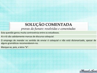 SOLUÇÃO COMENTADA
provas da fumarc resolvidas e comentadas
Esta	
  questão	
  gerou	
  muita	
  controvérsia	
  entre	
  os	
  estudiosos.	
  
Aí	
  e	
  tô	
  são	
  sabidamente	
  marcas	
  do	
  discurso	
  coloquial.	
  
O	
   emprego	
   de	
   mandar	
   no	
   senBdo	
   de	
   enviar	
   é	
   coloquial	
   e	
   não	
   está	
   dicionarizado,	
   apesar	
   de	
  
alguns	
  gramáBcos	
  recomendarem-­‐no.	
  
Marque-­‐se,	
  pois,	
  a	
  letra	
  “b”.	
  
 