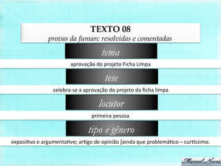 TEXTO 08
provas da fumarc resolvidas e comentadas
aprovação	
  do	
  projeto	
  Ficha	
  Limpa	
  
tema
celebra-­‐se	
  a	
  aprovação	
  do	
  projeto	
  da	
  ﬁcha	
  limpa	
  
tese
primeira	
  pessoa	
  
locutor
exposiBvo	
  e	
  argumentaBvo;	
  arBgo	
  de	
  opinião	
  [ainda	
  que	
  problemáBco	
  –	
  curissimo.	
  
tipo e gênero
 