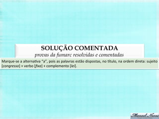 SOLUÇÃO COMENTADA
provas da fumarc resolvidas e comentadas
Marque-­‐se	
  a	
  alternaBva	
  “a”,	
  pois	
  as	
  palavras	
  estão	
  dispostas,	
  no	
  itulo,	
  na	
  ordem	
  direta:	
  sujeito	
  
[congresso]	
  +	
  verbo	
  [ﬁxa]	
  +	
  complemento	
  [lei].	
  
 