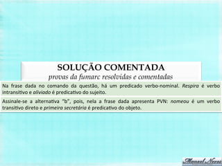SOLUÇÃO COMENTADA
provas da fumarc resolvidas e comentadas
Na	
   frase	
   dada	
   no	
   comando	
   da	
   questão,	
   há	
   um	
   predicado	
   verbo-­‐nominal.	
   Respira	
   é	
   verbo	
  
intransiBvo	
  e	
  aliviado	
  é	
  predicaBvo	
  do	
  sujeito.	
  
Assinale-­‐se	
   a	
   alternaBva	
   “b”,	
   pois,	
   nela	
   a	
   frase	
   dada	
   apresenta	
   PVN:	
   nomeou	
   é	
   um	
   verbo	
  
transiBvo	
  direto	
  e	
  primeira	
  secretária	
  é	
  predicaBvo	
  do	
  objeto.	
  
 