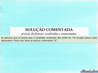 SOLUÇÃO COMENTADA
provas da fumarc resolvidas e comentadas
As	
  palavras	
  que	
  se	
  queria	
  que	
  o	
  candidato	
  analisasse	
  são	
  senão	
  de.	
  Tal	
  locução	
  possui	
  valor	
  
adversaBvo.	
  Posto	
  isso,	
  deve-­‐se	
  marcar	
  a	
  alternaBva	
  “b”.	
  
 