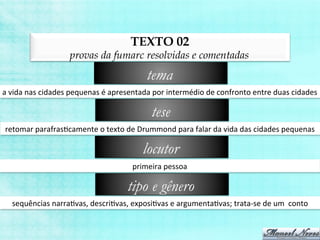 TEXTO 02
provas da fumarc resolvidas e comentadas
a	
  vida	
  nas	
  cidades	
  pequenas	
  é	
  apresentada	
  por	
  intermédio	
  de	
  confronto	
  entre	
  duas	
  cidades	
  
tema
retomar	
  parafrasBcamente	
  o	
  texto	
  de	
  Drummond	
  para	
  falar	
  da	
  vida	
  das	
  cidades	
  pequenas	
  
tese
primeira	
  pessoa	
  
locutor
sequências	
  narraBvas,	
  descriBvas,	
  exposiBvas	
  e	
  argumentaBvas;	
  trata-­‐se	
  de	
  um	
  	
  conto	
  
tipo e gênero
 