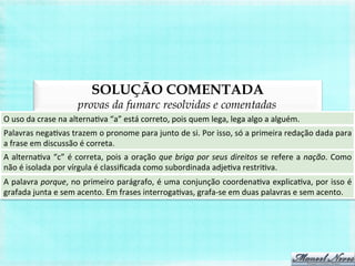 SOLUÇÃO COMENTADA
provas da fumarc resolvidas e comentadas
O	
  uso	
  da	
  crase	
  na	
  alternaBva	
  “a”	
  está	
  correto,	
  pois	
  quem	
  lega,	
  lega	
  algo	
  a	
  alguém.	
  
Palavras	
  negaBvas	
  trazem	
  o	
  pronome	
  para	
  junto	
  de	
  si.	
  Por	
  isso,	
  só	
  a	
  primeira	
  redação	
  dada	
  para	
  
a	
  frase	
  em	
  discussão	
  é	
  correta.	
  
A	
  alternaBva	
  “c”	
  é	
  correta,	
  pois	
  a	
  oração	
  que	
  briga	
  por	
  seus	
  direitos	
  se	
  refere	
  a	
  nação.	
  Como	
  
não	
  é	
  isolada	
  por	
  vírgula	
  é	
  classiﬁcada	
  como	
  subordinada	
  adjeBva	
  restriBva.	
  
A	
  palavra	
  porque,	
  no	
  primeiro	
  parágrafo,	
  é	
  uma	
  conjunção	
  coordenaBva	
  explicaBva,	
  por	
  isso	
  é	
  
grafada	
  junta	
  e	
  sem	
  acento.	
  Em	
  frases	
  interrogaBvas,	
  grafa-­‐se	
  em	
  duas	
  palavras	
  e	
  sem	
  acento.	
  
 