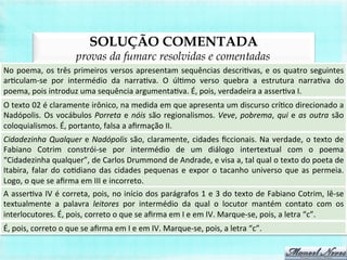 SOLUÇÃO COMENTADA
provas da fumarc resolvidas e comentadas
No	
  poema,	
  os	
  três	
  primeiros	
  versos	
  apresentam	
  sequências	
  descriBvas,	
  e	
  os	
  quatro	
  seguintes	
  
arBculam-­‐se	
   por	
   intermédio	
   da	
   narraBva.	
   O	
   úlBmo	
   verso	
   quebra	
   a	
   estrutura	
   narraBva	
   do	
  
poema,	
  pois	
  introduz	
  uma	
  sequência	
  argumentaBva.	
  É,	
  pois,	
  verdadeira	
  a	
  asserBva	
  I.	
  
O	
  texto	
  02	
  é	
  claramente	
  irônico,	
  na	
  medida	
  em	
  que	
  apresenta	
  um	
  discurso	
  críBco	
  direcionado	
  a	
  
Nadópolis.	
  Os	
  vocábulos	
  Porreta	
  e	
  nóis	
  são	
  regionalismos.	
  Veve,	
  pobrema,	
  qui	
  e	
  as	
  outra	
  são	
  
coloquialismos.	
  É,	
  portanto,	
  falsa	
  a	
  aﬁrmação	
  II.	
  
Cidadezinha	
  Qualquer	
  e	
  Nadópolis	
  são,	
  claramente,	
  cidades	
  ﬁccionais.	
  Na	
  verdade,	
  o	
  texto	
  de	
  
Fabiano	
   Cotrim	
   constrói-­‐se	
   por	
   intermédio	
   de	
   um	
   diálogo	
   intertextual	
   com	
   o	
   poema	
  
“Cidadezinha	
  qualquer”,	
  de	
  Carlos	
  Drummond	
  de	
  Andrade,	
  e	
  visa	
  a,	
  tal	
  qual	
  o	
  texto	
  do	
  poeta	
  de	
  
Itabira,	
  falar	
  do	
  coBdiano	
  das	
  cidades	
  pequenas	
  e	
  expor	
  o	
  tacanho	
  universo	
  que	
  as	
  permeia.	
  
Logo,	
  o	
  que	
  se	
  aﬁrma	
  em	
  III	
  e	
  incorreto.	
  
A	
  asserBva	
  IV	
  é	
  correta,	
  pois,	
  no	
  início	
  dos	
  parágrafos	
  1	
  e	
  3	
  do	
  texto	
  de	
  Fabiano	
  Cotrim,	
  lê-­‐se	
  
textualmente	
   a	
   palavra	
   leitores	
   por	
   intermédio	
   da	
   qual	
   o	
   locutor	
   mantém	
   contato	
   com	
   os	
  
interlocutores.	
  É,	
  pois,	
  correto	
  o	
  que	
  se	
  aﬁrma	
  em	
  I	
  e	
  em	
  IV.	
  Marque-­‐se,	
  pois,	
  a	
  letra	
  “c”.	
  
É,	
  pois,	
  correto	
  o	
  que	
  se	
  aﬁrma	
  em	
  I	
  e	
  em	
  IV.	
  Marque-­‐se,	
  pois,	
  a	
  letra	
  “c”.	
  
 