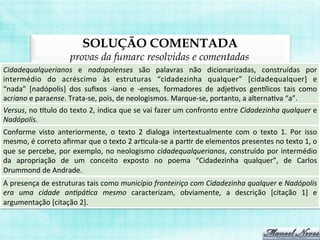 SOLUÇÃO COMENTADA
provas da fumarc resolvidas e comentadas
Cidadequalquerianos	
   e	
   nadopolenses	
   são	
   palavras	
   não	
   dicionarizadas,	
   construídas	
   por	
  
intermédio	
   do	
   acréscimo	
   às	
   estruturas	
   “cidadezinha	
   qualquer”	
   [cidadequalquer]	
   e	
  
“nada”	
   [nadópolis]	
   dos	
   suﬁxos	
   -­‐iano	
   e	
   -­‐enses,	
   formadores	
   de	
   adjeBvos	
   genilicos	
   tais	
   como	
  
acriano	
  e	
  paraense.	
  Trata-­‐se,	
  pois,	
  de	
  neologismos.	
  Marque-­‐se,	
  portanto,	
  a	
  alternaBva	
  “a”.	
  
Versus,	
  no	
  itulo	
  do	
  texto	
  2,	
  indica	
  que	
  se	
  vai	
  fazer	
  um	
  confronto	
  entre	
  Cidadezinha	
  qualquer	
  e	
  
Nadópolis.	
  
Conforme	
   visto	
   anteriormente,	
   o	
   texto	
   2	
   dialoga	
   intertextualmente	
   com	
   o	
   texto	
   1.	
   Por	
   isso	
  
mesmo,	
  é	
  correto	
  aﬁrmar	
  que	
  o	
  texto	
  2	
  arBcula-­‐se	
  a	
  parBr	
  de	
  elementos	
  presentes	
  no	
  texto	
  1,	
  o	
  
que	
  se	
  percebe,	
  por	
  exemplo,	
  no	
  neologismo	
  cidadequalquerianos,	
  construído	
  por	
  intermédio	
  
da	
   apropriação	
   de	
   um	
   conceito	
   exposto	
   no	
   poema	
   “Cidadezinha	
   qualquer”,	
   de	
   Carlos	
  
Drummond	
  de	
  Andrade.	
  
A	
  presença	
  de	
  estruturas	
  tais	
  como	
  município	
  fronteiriço	
  com	
  Cidadezinha	
  qualquer	
  e	
  Nadópolis	
  
era	
   uma	
   cidade	
   an>pá>ca	
   mesmo	
   caracterizam,	
   obviamente,	
   a	
   descrição	
   [citação	
   1]	
   e	
  
argumentação	
  [citação	
  2].	
  
 