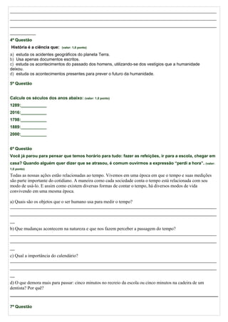 ________________________________________________________________________________________
________________________________________________________________________________________
________________________________________________________________________________________
___________
4ª Questão
História é a ciência que: (valor: 1,0 ponto)
a) estuda os acidentes geográficos do planeta Terra.
b) Usa apenas documentos escritos.
c) estuda os acontecimentos do passado dos homens, utilizando-se dos vestígios que a humanidade
deixou.
d) estuda os acontecimentos presentes para prever o futuro da humanidade.
5ª Questão
Calcule os séculos dos anos abaixo: (valor: 1,0 ponto)
1289:___________
2016:___________
1798:___________
1889:___________
2000:___________
6ª Questão
Você já parou para pensar que temos horário para tudo: fazer as refeições, ir para a escola, chegar em
casa? Quando alguém quer dizer que se atrasou, é comum ouvirmos a expressão “perdi a hora”. (valor:
1,0 ponto)
Todas as nossas ações estão relacionadas ao tempo. Vivemos em uma época em que o tempo e suas medições
são parte importante do cotidiano. A maneira como cada sociedade conta o tempo está relacionada com seu
modo de usá-lo. E assim como existem diversas formas de contar o tempo, há diversos modos de vida
convivendo em uma mesma época.
a) Quais são os objetos que o ser humano usa para medir o tempo?
________________________________________________________________________________________
________________________________________________________________________________________
__
b) Que mudanças acontecem na natureza e que nos fazem perceber a passagem do tempo?
________________________________________________________________________________________
________________________________________________________________________________________
__
c) Qual a importância do calendário?
________________________________________________________________________________________
________________________________________________________________________________________
__
d) O que demora mais para passar: cinco minutos no recreio da escola ou cinco minutos na cadeira de um
dentista? Por quê?
7ª Questão
 