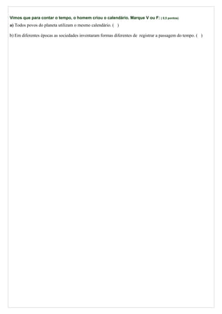 Vimos que para contar o tempo, o homem criou o calendário. Marque V ou F: ( 0,5 pontos)
a) Todos povos do planeta utilizam o mesmo calendário. ( )
b) Em diferentes épocas as sociedades inventaram formas diferentes de registrar a passagem do tempo. ( )
 