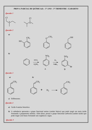 PROVA PARCIAL DE QUÍMICA(I) – 3° ANO – 3° TRIMESTRE - GABARITO

Questão 1

Cl                             Cl
     *
                               *


Questão 2

     a)
                                                          CH3                      OH
                           CH3                       O
                  HO




     b)
                                                     NO2                   NO2
                                                             r

                                     H2SO4                      FeBr3
                                                                                   Br
                                                     A                     B
Questão 3

      a)                            b)

           CH2                             CH2                                 CH3


                                                 +       H2


     c) Etilbenzeno.

Questão 4

     a) Ácido 4-amino benzóico.

     b) A substância apresenta o grupo funcional amino (caráter básico) que pode reagir em meio ácido
        formando o grupamento amônio. Além disso, possui o grupo funcional carboxila (caráter ácido) que
        pode reagir com bases formando sais orgânicos e água.

Questão 5
 