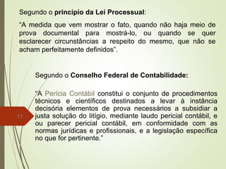 11
Segundo o princípio da Lei Processual:
“A medida que vem mostrar o fato, quando não haja meio de
prova documental para mostrá-lo, ou quando se quer
esclarecer circunstâncias a respeito do mesmo, que não se
acham perfeitamente definidos”.
Segundo o Conselho Federal de Contabilidade:
“A Perícia Contábil constitui o conjunto de procedimentos
técnicos e científicos destinados a levar à instância
decisória elementos de prova necessários a subsidiar a
justa solução do litígio, mediante laudo pericial contábil, e
ou parecer pericial contábil, em conformidade com as
normas jurídicas e profissionais, e a legislação específica
no que for pertinente.”
 