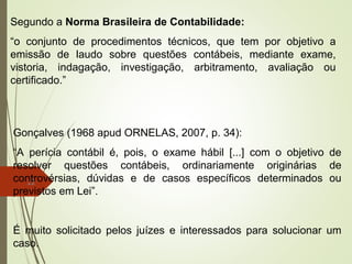 12
Segundo a Norma Brasileira de Contabilidade:
“o conjunto de procedimentos técnicos, que tem por objetivo a
emissão de laudo sobre questões contábeis, mediante exame,
vistoria, indagação, investigação, arbitramento, avaliação ou
certificado.”
Gonçalves (1968 apud ORNELAS, 2007, p. 34):
“A perícia contábil é, pois, o exame hábil [...] com o objetivo de
resolver questões contábeis, ordinariamente originárias de
controvérsias, dúvidas e de casos específicos determinados ou
previstos em Lei”.
É muito solicitado pelos juízes e interessados para solucionar um
caso.
 